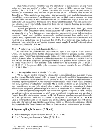 Duas vezes ele diz aos “filhinhos” que é “a última hora”. A evidência disso era que “agora
muitos anticristos tem surgido”. A palavra “anticristo”, ocorre na Bíblia, somente nas Epístolas
joaninas (I Jo 2: 18, 22; 4: 3; 2 Jo 7), mas o conceito se acha noutros lugares. O aparecimento do
anticristo era considerado como um sinal da proximidade do fim. Certamente Jesus advertiu os
discípulos dos “falsos cristos”, que seu ensino é aqui reconhecido como sendo fundamentalmente
contra Cristo e uma negação de Cristo. Os muitos anticristos que já vieram (em contraste com o que
virá) são agora identificados como mestres humanos e que abandonaram a igreja à qual João está
escrevendo. Com sua deserção deram clara prova do seu verdadeiro caráter. “Não eram dos nossos”.
Eles saíram por sua própria vontade, mas por trás disso estava o propósito divino de que os espúrios
ficassem manifestos (Lc 12: 2).
Aqueles que “possuem a unção que vem do Santo” e que estão entre “todos (que) tendes
entendimento” criam um contraste entre a sua lealdade para com a verdade, e o ensino herético dos
que saíram da igreja. Se os falsos mestres eram anticristos, há um sentido em que todo cristão é um
verdadeiro “Cristo”, tendo recebido a mesma unção e conhecimento que Jesus recebeu através do
Espírito Santo. O propósito de João ao escrever a eles não é informá-los de uma nova verdade, mas
confirmá-los na verdade que eles já conhecem (Rm 15: 14, 15), e conhecem o seu caráter, que é
totalmente veraz e coerente, e que “mentira nenhuma jamais procede da verdade”. Ao contrário as
mentiras provém do diabo (Jo 8: 44).
3.5.2 – A natureza e o efeito da heresia (2:22, 23)
O falso ensino dos que deixaram a igreja é revelado agora. É uma negação de que “Jesus é o
Cristo”. Eles ensinavam (como também alguns gnósticos posteriores) que Jesus nasceu e morreu
homem, e que o “Cristo” que era uma emanação divina, esteve nele somente durante o seu ministério
público, descendo sobre Ele no batismo e deixando-o antes da cruz. Portanto negavam que Jesus era
ou é o Cristo ou o Filho. Negavam a encarnação do Cristo. Não podemos possuir comunhão com o
Pai se não confessarmos o Filho. Somente o Filho pode revelar o Pai aos homens (Mt 11: 27; Jo 1:
18; 12: 44, 45; 14: 9); somente o Filho pode representar os homens e reconciliá-los com o Pai (I Jo 2:
1, 2; Jo 14: 6; I Tm 2: 5).
3.5.3 – Salvaguardas contra a heresia (2:24–27)
“O que ouvistes desde o princípio” é o Evangelho, o ensino apostólico, a mensagem original
que fora pregada. Não tinha mudado e não iria mudar. O testemunho apostólico visa essencialmente
o Filho. Além disso, devem permanecer no “Filho e no Pai”, no sentido de experimentarem a
comunhão espiritual com ambos. Como resultado dessa lealdade ao Filho e ao Pai, e dessa comunhão
com Eles, gozaremos a “vida eterna” prometida. Mas o ensino apostólico não era suficiente em si
para conservá-los na verdade. João não subestima o poder e a sutileza dos enganadores. O diabo é
primariamente o enganador, pois em sua própria natureza “é mentiroso e pai da mentira” (Jo 8: 44).
Contra esses pretensos enganadores eles tinham uma segunda salvaguarda, a saber, “a unção
que dele recebestes e que permanece em vós”. Jesus pessoalmente prometeu que uma vez dado o
Espírito Santo, Ele estaria sempre conosco (Jo 14: 16). Possuindo o conhecimento pela iluminação
direta do Espírito Santo, “não tendes necessidade de que alguém vos ensine” (Jr 31: 34; 1 Ts 4: 9).
Deve-se tomar cuidado para não se exagerar este ensino, achando que ninguém nos pode ensinar
nada. João estava dizendo que eles não precisavam do ensino dos falsos mestres, pois estes, não são
dirigidos pelo Espírito Santo. Mas dos que falam em Seu nome, destes temos muito o que aprender.
4. Segunda aplicação de provas (2:28; 4:6)
4.1 Uma elaboração da prova moral: Justiça (2:28 - 3:10)
4.1.1 – O futuro aparecimento de Cristo (2:28 - 3:3)
I.E.Q Secretaria Geral de Educação e Cultura ___________________________
Epístolas Gerais - Revisão em 2006
59
 