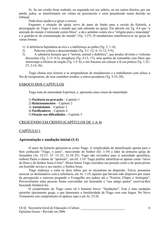 b) Se um cristão fosse roubado, ou enganado em seu salário, ou em outros direitos, por um
patrão judeu, se transformaria em vítima de preconceito e seria prejudicado numa decisão no
tribunal.
Nada disso ajudava a igreja a crescer.
Enquanto a situação da igreja serve de pano de fundo para a escrita da Epístola, a
preocupação de Tiago é com o mundo que está entrando na igreja. Ele adverte em Tg. 4:4 que “a
amizade do mundo é inimizade contra Deus”, e dá o antídoto contra ela a “religião pura e imaculada”
e o guardar-se da contaminação do mundo” (Tg. 1:27). O mundanismo manifestava-se na igreja de
várias formas:
1) A deferência bajuladora ao rico e a indiferença ao pobre (Tg. 2: 1–4);
2) Palavras críticas e descontroladas (Tg. 3:1–12; 4: 11-12; 5:9);
3) A sabedoria humana que é “terrena, animal e diabólica”, que produz divisões e violentas
discussões (Tg. 3:13–4:3); arrogância (Tg. 4:13, 17); uma quebra da comunhão com Deus que
interrompe a eficácia da oração (Tg. 1:5–8); e um fracasso em colocar a fé em prática (Tg. 1:22–
27; 2:14–26).
Tiago chama seus leitores a se arrependerem do mundanismo e a trabalharem com afinco a
fim de recuperarem, de seus caminhos errados, a outros pecadores (Tg. 5:19, 20).
ESBOÇO DOS CAPÍTULOS
Tiago trata da maturidade Espiritual, e, apresenta cinco sinais de maturidade:
1) Paciência na provação – Capítulo 1
2) Relacionamentos – Capítulo 2
3) Autodomínio – Capítulo 3
4) Pacificadores – Capítulo 4
5) Oração nas dificuldades – Capítulo 5
CRESCENDO EM CRISTO (CAPÍTULOS DE 1 A 4)
CAPÍTULO 1
Apresentação e saudação inicial (1:1)
O autor da Epístola apresenta-se como Tiago. A simplicidade da identificação aponta para o
bem conhecido “Tiago, o justo”, meio-irmão do Senhor (Gl. 1:19) e líder da primeira igreja de
Jerusalém (At. 12:17; 15: 13–21; 21:18–25). Tiago não reivindica para si autoridade apostólica,
embora Paulo o chame de “apóstolo”, em Gl. 1:19. Tiago prefere identificar-se apenas como “servo
de Deus e do Senhor Jesus Cristo”. Dessa forma Tiago considera sua posição como a de quem presta
um humilde serviço a seu mestre, o Senhor Jesus.
Tiago endereça a carta às doze tribos que se encontram na dispersão. Talvez possamos
associar os destinatários com a referência, em At. 1:19, àqueles que haviam sido dispersos por causa
da perseguição e estavam pregando o Evangelho aos judeus até a “Fenícia, Chipre e Antioquia”.
Provavelmente estas pessoas foram convertidas em Jerusalém e “seu antigo pastor” escrevia-lhes
buscando fortalecê-los.
O cumprimento de Tiago como tal é bastante breve: “Saudações”. Esta é uma saudação
epistolar tipicamente grega, o que demonstra a familiaridade de Tiago com esta língua. No Novo
Testamento este cumprimento só aparece aqui e em At. 23:26.
I.E.Q Secretaria Geral de Educação e Cultura ___________________________
Epístolas Gerais - Revisão em 2006
6
 