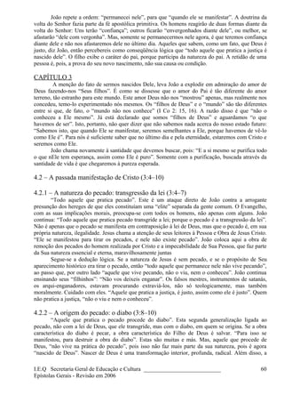 João repete a ordem: “permanecei nele”, para que “quando ele se manifestar”. A doutrina da
volta do Senhor fazia parte da fé apostólica primitiva. Os homens reagirão de duas formas diante da
volta do Senhor: Uns terão “confiança”; outros ficarão “envergonhados diante dele”, ou melhor, se
afastarão “dele com vergonha”. Mas, somente se permanecermos nele agora, é que teremos confiança
diante dele e não nos afastaremos dele no último dia. Aqueles que sabem, como um fato, que Deus é
justo, diz João, então percebereis como conseqüência lógica que “todo aquele que pratica a justiça é
nascido dele”. O filho exibe o caráter do pai, porque participa da natureza do pai. A retidão de uma
pessoa é, pois, a prova do seu novo nascimento, não sua causa ou condição.
CAPÍTULO 3
A menção do fato de sermos nascidos Dele, leva João a explodir em admiração do amor de
Deus fazendo-nos “Seus filhos”. É como se dissesse que o amor do Pai é tão diferente do amor
terreno, tão estranho para este mundo. Este amor Deus não nos “mostrou” apenas, mas realmente nos
concedeu, temo-lo experimentado nós mesmos. Os “filhos de Deus” e o “mundo” são tão diferentes
entre si que, de fato, o “mundo não nos conhece” (I Co 2: 15, 16). A razão disso é que “não o
conheceu a Ele mesmo”. Já está declarado que somos “filhos de Deus” e aguardamos “o que
havemos de ser”. Isto, portanto, não quer dizer que não sabemos nada acerca do nosso estado futuro:
“Sabemos isto, que quando Ele se manifestar, seremos semelhantes a Ele, porque havemos de vê-lo
como Ele é”. Para nós é suficiente saber que no último dia e pela eternidade, estaremos com Cristo e
seremos como Ele.
João chama novamente à santidade que devemos buscar, pois: “E a si mesmo se purifica todo
o que nEle tem esperança, assim como Ele é puro”. Somente com a purificação, buscada através da
santidade de vida é que chegaremos à pureza esperada.
4.2 – A passada manifestação de Cristo (3:4–10)
4.2.1 – A natureza do pecado: transgressão da lei (3:4–7)
“Todo aquele que pratica pecado”. Este é um ataque direto de João contra a arrogante
presunção dos hereges de que eles constituíam uma “elite” separada da gente comum. O Evangelho,
com as suas implicações morais, preocupa-se com todos os homens, não apenas com alguns. João
continua: “Todo aquele que pratica pecado transgride a lei; porque o pecado é a transgressão da lei”.
Não é apenas que o pecado se manifesta em contraposição à lei de Deus, mas que o pecado é, em sua
própria natureza, ilegalidade. Jesus chama a atenção de seus leitores à Pessoa e Obra de Jesus Cristo.
“Ele se manifestou para tirar os pecados, e nele não existe pecado”. João coloca aqui a obra de
remoção dos pecados do homem realizada por Cristo e a impecabilidade de Sua Pessoa, que faz parte
da Sua natureza essencial e eterna, maravilhosamente juntas
Segue-se a dedução lógica. Se a natureza de Jesus é sem pecado, e se o propósito de Seu
aparecimento histórico era tirar o pecado, então “todo aquele que permanece nele não vive pecando”,
ao passo que, por outro lado “aquele que vive pecando, não o viu, nem o conheceu”. João continua
ensinando seus “filhinhos”: “Não vos deixeis enganar”. Os falsos mestres, instrumentos de satanás,
os arqui-enganadores, estavam procurando extraviá-los, não só teologicamente, mas também
moralmente. Cuidado com eles. “Aquele que pratica a justiça, é justo, assim como ele é justo”. Quem
não pratica a justiça, “não o viu e nem o conheceu”.
4.2.2 – A origem do pecado: o diabo (3:8–10)
“Aquele que pratica o pecado procede do diabo”. Esta segunda generalização ligada ao
pecado, não com a lei de Deus, que ele transgride, mas com o diabo, em quem se origina. Se a obra
característica do diabo é pecar, a obra característica do Filho de Deus é salvar. “Para isso se
manifestou, para destruir a obra do diabo”. Estas são muitas e más. Mas, aquele que procede de
Deus, “não vive na prática do pecado”, pois isso não faz mais parte da sua natureza, pois é agora
“nascido de Deus”. Nascer de Deus é uma transformação interior, profunda, radical. Além disso, a
I.E.Q Secretaria Geral de Educação e Cultura ___________________________
Epístolas Gerais - Revisão em 2006
60
 