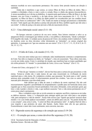 natureza recebida no novo nascimento permanece. Ela exerce forte pressão interna em direção à
santidade.
Ainda não é manifesto o que somos, se somos filhos de Deus ou filhos do diabo. Mas a
verdade e a falsidade, o bem e o mal, o certo e o errado, Deus e o diabo são opostos irreconciliáveis.
A nossa ascendência ou é divina ou diabólica. A maneira pela qual tornar-se filho de Deus é, do lado
humano, crer em Cristo e recebê-lo, e, do lado divino, pelo novo nascimento (Jo 1: 12, 13). Por
enquanto, os filhos de Deus e os filhos do diabo podem ser reconhecidos por sua conduta moral.
“Pelos seus frutos os conhecereis” (Mt 7: 20). Tendo em mente os hereges pecaminosos e destituídos
de amor: “todo aquele que não pratica a justiça não procede de Deus, também aquele que não ama a
seu irmão”. A falta de justiça e de amor provam a falta do nascimento divino.
4.2.3 – Uma elaboração social: amor (3:11–18)
Os hereges estavam a jactar-se do seu novo ensino. Seus leitores estariam a salvo se se
apegassem firmes à mensagem que tinham ouvido, e isso pública e abertamente, “desde o princípio”.
O Evangelho não muda. A verdade acerca da pessoa de Cristo e da conduta cristã é inalterável. Tanto
na doutrina como na ética devemos voltar diretamente ao “princípio”, ao ensino original dos
apóstolos. A mensagem era “que nos amemos uns aos outros” (I Jo 3: 23; 4: 7, 11, 12; II Jo 5; Jo 13:
34; 15: 12, 17).
4.2.3.1 – O ódio de Caim, e do mundo (3:12, 13).
Com este amor mútuo que nos é ordenado, João imediatamente contrasta o comportamento
de Caim. Seu ódio se originou no diabo, no “maligno”, e deu em assassinato. “Suas obras eram más,
e as do seu irmão, justas. Caim é o protótipo do mundo, que manifesta hoje as torpes qualidades que
ele exibiu primeiro. O “mundo” é a posteridade de Caim, e leva a sua “herança” (Gn 4: 11).
- O amor de Cristo, e da igreja (3: 14 – 18)
O fato de que “amamos os irmãos”, dá-nos boa base para a certeza de que possuímos a vida
eterna. Tornar-se cristão não é nada menos de que uma ressurreição ou vivificação da morte
espiritual para a vida eterna. Os verdadeiros cristãos, que passaram “da morte para a vida” estarão
ansiosos pela comunhão cristã. O relacionamento pessoal dos cristãos, “uns com os outros”, será
marcado pelo altruísmo e por desvelado amor.
João declara que a falta de amor é evidência da morte espiritual. Ele não está
necessariamente negando a possibilidade de arrependimento e perdão para um homicida (Jesus orou
rogando que os Seus assassinos fossem perdoados). Está antes afirmando, como princípio geral, que
tirar a vida é perder o direito à vida, e que nenhum assassino “tem a vida eterna permanente em si”
como posse atual e permanente.
Mas o verdadeiro amor não se revela somente no supremo sacrifício; expressa-se em todas
as dádivas menores. Amor, é “a disposição para entregar aquilo que tem valor para a sua própria
vida, para enriquecer a vida de outrem”. Assim João escreve que “aquele que possuir recursos deste
mundo e vir a seu irmão padecer necessidade”, estará em débito para com ele. “Se porém fechar-lhe
o seu coração”, uma coisa é certa, “o amor de Deus não permanece nele”. A súplica final de João a
esse respeito é que protestos de amor não bastam. Ações falam mais alto do que palavras.
Essencialmente o amor não é nem sentimento, nem conversa, mas atos.
4.3 – Digressão acerca da segurança e do coração que acusa (3:19–24)
4.3.1 – O coração que acusa, e como devolver-lhe segurança (3:19, 20)
I.E.Q Secretaria Geral de Educação e Cultura ___________________________
Epístolas Gerais - Revisão em 2006
61
 