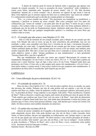 É dentro do contexto geral do ensino da Epístola sobre a segurança que aparece esta
situação do coração acusador. Às vezes as acusações da nossa “consciência” serão verdadeiras e
outras vezes falsas, inspiradas pelo “acusador de nossos irmãos” (Ap 12: 10). Mas devemos
tranqüilizar “perante ele...o nosso coração”, isto é, devemos ser capazes de agir assim à vista de
Deus. Está implícito que só seremos capazes de fazer isso se conhecermos “que somos da verdade”.
É o conhecimento mental pelo qual as dúvidas do coração podem ser silenciadas.
“Pois , se o nosso coração nos acusar”. Nós precisamos nos tranqüilizar ou restabelecer, a
segurança, e pacificar os temores do nosso coração. Mas como conseguir isso? Em parte por
conhecermos que “somos da verdade” e em parte pelo fato de que Deus “é maior do que o nosso
coração, e Ele conhece todas as coisas”. A nossa consciência não é de forma nenhuma infalível; a
condenação que ela faz pode ser freqüentemente injusta. Apelamos então para Deus que é maior e
conhece mais. Mais forte que qualquer tranqüilizador químico é a confiança em nosso Deus que
conhece todas as coisas.
4.3.2 – O coração que não acusa e suas bênçãos (3:21–24)
João se volta do tormento de um coração acusador, para a bênção de um coração que não
acusa. Esta bênção não está só nisso, na paz de uma consciência não perturbada, mas em seu
resultado, a saber, uma comunhão com Deus livre e irrestrita de um lado; e ativamente buscada e
experimentada, por outro lado. A segunda bênção de um coração que não acusa é agora declarada:
“temos confiança diante de Deus”, não somente para ter acesso a Ele em oração, mas também, para
receber respostas dEle. Mas não é só por isso que Deus ouve e responde as nossas orações, há uma
razão subjetiva, moral, a saber: “porque guardamos os seus mandamentos”, e mais geralmente
“fazemos diante dEle o que lhe é agradável”.
Mas que mandamentos são estes que temos que cumprir? Basicamente há somente um
mandamento abrangendo a fé em Cristo e o amor aos outros. Em I Jo 3: 10, João ligou a prática da
justiça com o amor fraternal. Aqui ele liga o amor com a fé em Cristo. Ninguém pode dizer que
permanece em Cristo e Cristo nele se não cumprir pelo menos três mandamentos: a fé em Cristo, o
amor pelos irmãos e a justiça moral. E uma coisa é notável nos que cumprem estes mandamentos: A
permanência de Deus neles é reconhecida “pelo Espírito que nos deu”.
CAPÍTULO 4
4.4 – Uma elaboração da prova doutrinária: fé (4:1–6)
4.4.1 – O conteúdo do ensino (4:1–3)
Deus nos deu o Seu Espírito (I Jo 3: 24), mas há outros espíritos ativos no mundo, aos quais
não devemos dar crédito. Portanto, por trás de cada profeta está um espírito, e por trás de cada
espírito está Deus ou o diabo. Antes de podermos confiar em quaisquer espíritos, precisamos prová-
los, “se procedem de Deus”. O que importa é a sua origem. João alerta: “Nisto reconheceis o Espírito
de Deus”. Pode-se discernir o espírito que inspira, pelo ensino do profeta por meio de quem ele fala.
“Todo espírito que confessa que Jesus Cristo veio em carne é de Deus”. Aqui além de demonstrar
que somente o Espírito Santo pode fazer isso, João ainda ataca diretamente o ensino de Cerinto, que
ensinava que o Cristo e Jesus eram pessoas distintas. Logo, João declara que o ensino de Cerinto é do
diabo. Os falsos mestres eram também chamados de anticristos.
4.4.2 – O caráter dos ouvintes (4:4–6)
Através do ensino verdadeiro do Evangelho e do discernimento de espíritos que seus leitores
estão adquirindo através dele, João pode declarar que eles são de Deus e estão vencendo, desta
forma, os falsos profetas, não por sua capacidade ou conhecimento, mas “porque maior é o que está
em vós do que aquele que está no mundo”. Os falsos mestres e seus ensinos procedem do mundo e
por isso são ouvidos “pelo mundo”, que está, não em Deus, e sim “jaz no maligno”. Assim também
se pode reconhecer a “Palavra de Deus”, pois o povo de Deus a ouve; exatamente como podeis
I.E.Q Secretaria Geral de Educação e Cultura ___________________________
Epístolas Gerais - Revisão em 2006
62
 