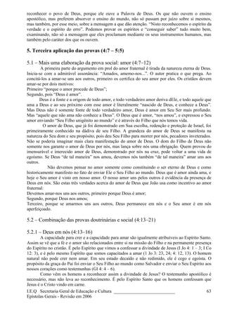 reconhecer o povo de Deus, porque ele ouve a Palavra de Deus. Os que não ouvem o ensino
apostólico, mas preferem absorver o ensino do mundo, não só passam por juízo sobre si mesmos,
mas também, por esse meio, sobre a mensagem a que dão atenção. “Nisto reconhecemos o espírito da
verdade e o espírito do erro”. Podemos provar os espíritos e “conseguir saber” tudo muito bem,
examinando, não só a mensagem que eles proclamam mediante os seus instrumentos humanos, mas
também pelo caráter dos que os ouvem.
5. Terceira aplicação das provas (4:7 – 5:5)
5.1 – Mais uma elaboração da prova social: amor (4:7–12)
A primeira parte do argumento em prol do amor fraternal é tirada da natureza eterna de Deus.
Inicia-se com a admirável assonância: “Amados, amemo-nos...”. O autor pratica o que prega. Ao
concitá-los a amar-se uns aos outros, primeiro os certifica do seu amor por eles. Os cristãos devem
amar-se por dois motivos:
Primeiro “porque o amor procede de Deus”;
Segundo, pois “Deus é amor”.
Deus é a fonte e a origem de todo amor, e todo verdadeiro amor deriva dEle, e todo aquele que
ama a Deus e ao seu próximo com esse amor é literalmente “nascido de Deus, e conhece a Deus”.
Mas Deus não é somente fonte de todo verdadeiro amor, Deus é amor em Seu Ser mais profundo.
Mas “aquele que não ama não conhece a Deus”. O Deus que é amor, “nos amou”, e expressou o Seu
amor enviando “Seu Filho unigênito ao mundo” e é através do Filho que nós temos vida.
O amor de Deus, que já foi demonstrado em Sua escolha, redenção e proteção de Israel, foi
primeiramente conhecido na dádiva de seu Filho. A grandeza do amor de Deus se manifesta na
natureza do Seu dom e seu propósito, pois deu Seu Filho para morrer por nós, pecadores inveterados.
Não se poderia imaginar mais clara manifestação do amor de Deus. O dom do Filho de Deus não
somente nos garante o amor de Deus por nós, mas lança sobre nós uma obrigação. Quem provou do
imensurável e imerecido amor de Deus, demonstrado por nós na cruz, pode voltar a uma vida de
egoísmo. Se Deus “de tal maneira” nos amou, devemos nós também “de tal maneira” amar uns aos
outros.
Não devemos pensar no amor somente como constituindo o ser eterno de Deus e como
historicamente manifesto no fato de enviar Ele o Seu Filho ao mundo. Deus que é amor ainda ama, e
hoje o Seu amor é visto em nosso amor. O nosso amor uns pelos outros é evidência da presença de
Deus em nós. São estas três verdades acerca do amor de Deus que João usa como incentivo ao amor
fraternal:
Devemos amar-nos uns aos outros, primeiro porque Deus é amor;
Segundo, porque Deus nos amou;
Terceiro, porque se amarmos uns aos outros, Deus permanece em nós e o Seu amor é em nós
aperfeiçoado.
5.2 – Combinação das provas doutrinárias e social (4:13–21)
5.2.1 – Deus em nós (4:13–16)
A capacidade para crer e a capacidade para amar são igualmente atribuíveis ao Espírito Santo.
Assim se vê que a fé e o amor são relacionados entre si na missão do Filho e na permanente presença
do Espírito no cristão. É pelo Espírito que vimos a confessar a divindade de Jesus (I Jo 4: 1 – 3; I Co
12: 3), e é pelo mesmo Espírito que somos capacitados a amar (1 Jo 3: 23, 24; 4: 12, 13). O homem
natural não pode crer nem amar. Em seu estado decaído e não redimido, ele é cego e egoísta. O
propósito da graça do Pai foi enviar o Seu Filho ao mundo como Salvador e enviar o Seu Espírito aos
nossos corações como testemunhas (Gl 4: 4 – 6).
Como vêm os homens a reconhecer assim a divindade de Jesus? O testemunho apostólico é
necessário, mas não leva ao reconhecimento. É pelo Espírito Santo que os homens confessam que
Jesus é o Cristo vindo em carne.
I.E.Q Secretaria Geral de Educação e Cultura ___________________________
Epístolas Gerais - Revisão em 2006
63
 