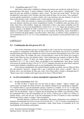 5.2.2 – O perfeito amor (4:17–21)
João torna a falar sobre a inabalável confiança que teremos por ocasião da vinda de Cristo se
permanecermos nEle agora. A nossa confiança é sinal de que nosso amor é “aperfeiçoado”. Trata
agora do amor que arrebata a confiança e bane o temor. “No amor não existe medo”. Os dois são
incompatíveis como água e óleo. Portanto, não temos medo de Deus. Em vez disso, “nós o amamos”.
A nossa grande característica, se somos cristãos, não é que tememos, mas que amamos. O amor de
Deus existiu primeiro; todo verdadeiro amor é uma resposta à sua iniciativa..
O amor a Deus não somente se expressa em confiante atitude para com Ele, isenta de temor,
mas num afetuoso interesse por nossos companheiros cristãos. O verdadeiro amor que lança fora o
medo, lança fora o ódio também. Alegar que conhecemos a Deus e que temos comunhão com Ele
quando andamos nas trevas da desobediência é mentir (I Jo 1: 6; 2: 4). Alegar que possuímos o Pai
quando negamos a divindade do Filho é mentir (I Jo 2: 22, 23). Alegar que amamos o Pai quando
odiamos os irmãos também é mentir. Estas são as três mentiras da Epístola: moral, doutrinária e
social. O homem não pode separar o que Deus juntou. Além disso, se amamos a Deus, guardamos os
seus mandamentos (I Jo 2: 5; 5: 3), e o Seu mandamento é que amemos o nosso próximo como a nós
mesmos.
CAPÍTULO 5
5.3 – Combinação das três provas (5:1–5)
João mostra claramente que crer é a conseqüência, não a causa do novo nascimento, pela qual
nos tornamos e continuamos sendo filhos de Deus. Este novo nascimento, que nos leva ao confiante
reconhecimento do Filho eterno, também nos envolve num amoroso relacionamento com o Pai e com
os Seus outros filhos. Na verdade, tão certa e inevitavelmente o amor ao Pai celeste leva consigo o
amor a Seus filhos na terra, que podemos dizer, “nisto conhecemos que amamos os filhos de Deus,
quando amamos a Deus”. O amor aos irmãos expressa-se “de fato e de verdade” em serviço
sacrificial (I Jo 3: 17, 18); o amor a Deus, em guardar os seus mandamentos. Jesus disse a mesma
coisa acerca do sentido do amor a Ele (Jo 14: 15, 21). Tampouco havemos de achar difícil expressar
o nosso amor mediante a obediência, pois os seus mandamentos não são penosos.
Estes mesmos mandamentos são intoleravelmente pesados ao mundo, mas aos filhos de Deus
eles não parecem “penosos”, “porque todo o que é nascido de Deus vence o mundo”. Não é o
homem, mas o seu nascimento de Deus que vence. Esta vitória sobre o mundo é alcançada pela fé.
“Quem é que vence o mundo senão aquele que crê ser Jesus o Filho de Deus?
6 - As três testemunhas e a nossa conseqüente segurança (5:6–17)
6.1 – As três testemunhas (5:6–12)
O Filho de Deus “é aquele que veio por meio de água e sangue”. “Água e sangue”, que
correm juntos em alguns dos rituais levíticos, são símbolos inteligíveis de “purificação e redenção”.
“E o Espírito Santo é o que dá testemunho, porque o Espírito é a verdade”. Jo 16: 13, 14, fala entre
outras coisas da missão do Espírito Santo, e Jesus declara que “Ele vos guiará em toda a verdade”. E
ainda “Ele me glorificará”. Logo é o Espírito que dá testemunho da verdade e que glorifica o Filho.
Na continuação fala-se das três testemunhas no céu: O Pai, a Palavra (ou o verbo, ou o Filho) e o
Espírito Santo, e estes três são um. E das três testemunhas na terra: O Espírito (o outro consolador
deixado por Jesus), a água e o sangue, “num só propósito”.
Havendo descrito a natureza do testemunho, João passa a demonstrar seus resultados. O
propósito do testemunho de Cristo é evocar a fé em Cristo (Jo 1: 7; 20: 31) Aceitar o testemunho leva
naturalmente a crer naquele de quem o testemunho é dado. Desta forma, os resultados da fé e da
incredulidade são fortemente contrastados.
I.E.Q Secretaria Geral de Educação e Cultura ___________________________
Epístolas Gerais - Revisão em 2006
64
 