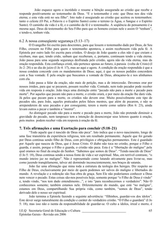 João esquece agora o incrédulo e resume a bênção assegurada ao cristão que recebe e
responde positivamente ao testemunho de Deus. “E o testemunho é este: que Deus nos deu vida
eterna; e esta vida está no seu filho”. Isto tudo é assegurado ao cristão que aceitou os testemunhos:
tanto o celeste (O Pai, a Palavra e o Espírito Santo) como o terreno (a Água, o Sangue e o Espírito
Santo). O caminho da vida é a fé, e o caminho da fé é o testemunho. A seqüência do pensamento é a
mesma aqui. Deus dá testemunho do Seu Filho para que os homens creiam nele e assim O “tenham”,
e tendo-o, tenham vida.
6.2 A nossa conseqüente segurança (5:13–17)
O Evangelho foi escrito para descrentes, para que lessem o testemunho dado por Deus, de Seu
Filho, cressem no Filho para quem o testemunho apontava, e assim recebessem vida pela fé. A
Epístola por outro lado foi escrita para cristãos. O desejo de João quanto a eles não é que creiam e
recebam, mas que, tendo crido, saibam que receberam, e, portanto, continuam tendo a vida eterna.
João passa para uma segunda segurança desfrutada pelo cristão, agora não da vida eterna, mas da
oração respondida. Esta confiança cristã, não pertence apenas ao futuro, à parusia (volta de Cristo) (I
Jo 2: 28) e ao dia do juízo (I Jo 4: 17), mas ao aqui e agora. A condição da oração respondida é que a
nossa conduta concorde com os mandamentos de Deus; aqui, é que os nossos pedidos concordem
com a Sua vontade. É pela oração que buscamos a vontade de Deus, abraçamo-la e nos alinhamos
com ela.
João passa a falar da oração, não mais de petição, mas a de intercessão. Devemos orar por
nossos irmãos, para que se pecarem, possam receber vida. Contudo, nem todo pecador pode receber
vida em resposta à oração. João traça uma distinção entre “pecado não para a morte e pecado para
morte”. Por aqueles que pecam não para a morte, o cristão orará, e por meio da oração lhe dará vida.
Já pelos que pecam para a morte, os cristãos não devem orar. Muito possivelmente este tipo de
pecados são, para João, aqueles praticados pelos falsos mestres, que além de pecarem, e não se
arrependerem de seus pecados e por conseguinte, terem a morte como salário (Rm 6: 23), ainda
levam outros a pecar e também a “morrer”.
Ao distinguir pecado não para a morte e pecado para a morte, João não pretende diminuir a
gravidade do pecado, nem tampouco tem a intenção de desencorajar seus leitores quanto à oração,
pois muitos podem receber vida em resposta à oração da fé.
7. Três afirmações e uma Exortação para concluir (5:18–21)
“Todo aquele que é nascido de Deus não peca”. Isto indica que o novo nascimento, longe de
uma fase transitória da experiência religiosa, tem um resultado permanente. Aquele que foi gerado
por Deus continua sendo filho de Deus, com privilégios e obrigações permanentes. Este é guardado
por Aquele que nasceu de Deus, que é Jesus Cristo. O diabo não toca no cristão, porque o Filho o
guarda, e assim, porque o Filho o guarda, o cristão não peca. Esta é a “libertação do maligno” pela
qual oramos no final da oração do Senhor. “Sabemos que somos de Deus”. “Tendo nascido de Deus”
(I Jo 5: 18), Deus continua sendo a nossa fonte de vida e ser espiritual. Mas, em terrível contraste, “o
mundo inteiro jaz no maligno”. Não é representado como lutando ativamente para livrar-se, mas
como jazendo tranqüilamente, talvez até dormindo inconscientemente, nos braços de satanás.
João faz uma afirmação que mina toda a estrutura da teologia dos hereges. Diz respeito ao
Filho de Deus, exclusivamente por meio de quem podemos ser salvos do maligno e libertados do
mundo. A revelação e a redenção são Sua obra de graça. Sem Ele não poderíamos conhecer a Deus
nem vencer o pecado. Estas coisas são-nos possíveis hoje, somente porque “o Filho de Deus é vindo”
e, tendo vindo, “nos tem dado entendimento...”, e isto “para reconhecermos o verdadeiro”. Não O
conhecemos somente; também estamos nele. Diferentemente do mundo, que está “no maligno”,
estamos em Deus, compartilhando Sua própria vida, como também, “somos de Deus”, tendo
derivado dele o nosso ser espiritual.
João termina a Epístola fazendo a seguinte advertência: “filhinhos, guardai-vos dos ídolos”.
Este dever surge naturalmente da condição e caráter do verdadeiro cristão. “O Filho o guardará” (I Jo
5: 18), mas isso não o isenta da responsabilidade de guardar-se. O culto a ídolos, irreal e morto, é
I.E.Q Secretaria Geral de Educação e Cultura ___________________________
Epístolas Gerais - Revisão em 2006
65
 