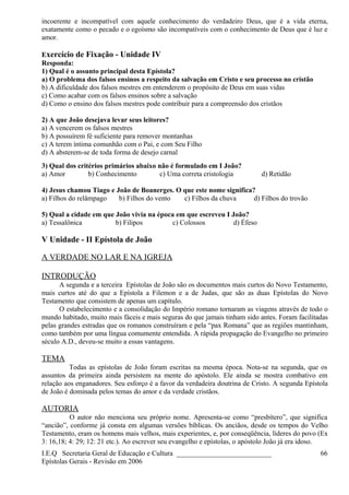 incoerente e incompatível com aquele conhecimento do verdadeiro Deus, que é a vida eterna,
exatamente como o pecado e o egoísmo são incompatíveis com o conhecimento de Deus que é luz e
amor.
Exercício de Fixação - Unidade IV
Responda:
1) Qual é o assunto principal desta Epístola?
a) O problema dos falsos ensinos a respeito da salvação em Cristo e seu processo no cristão
b) A dificuldade dos falsos mestres em entenderem o propósito de Deus em suas vidas
c) Como acabar com os falsos ensinos sobre a salvação
d) Como o ensino dos falsos mestres pode contribuir para a compreensão dos cristãos
2) A que João desejava levar seus leitores?
a) A vencerem os falsos mestres
b) A possuírem fé suficiente para remover montanhas
c) A terem íntima comunhão com o Pai, e com Seu Filho
d) A absterem-se de toda forma de desejo carnal
3) Qual dos critérios primários abaixo não é formulado em I João?
a) Amor b) Conhecimento c) Uma correta cristologia d) Retidão
4) Jesus chamou Tiago e João de Boanerges. O que este nome significa?
a) Filhos do relâmpago b) Filhos do vento c) Filhos da chuva d) Filhos do trovão
5) Qual a cidade em que João vivia na época em que escreveu I João?
a) Tessalônica b) Filipos c) Colossos d) Éfeso
V Unidade - II Epístola de João
A VERDADE NO LAR E NA IGREJA
INTRODUÇÃO
A segunda e a terceira Epístolas de João são os documentos mais curtos do Novo Testamento,
mais curtos até do que a Epístola a Filemon e a de Judas, que são as duas Epístolas do Novo
Testamento que consistem de apenas um capítulo.
O estabelecimento e a consolidação do Império romano tornaram as viagens através de todo o
mundo habitado, muito mais fáceis e mais seguras do que jamais tinham sido antes. Foram facilitadas
pelas grandes estradas que os romanos construíram e pela “pax Romana” que as regiões mantinham,
como também por uma língua comumente entendida. A rápida propagação do Evangelho no primeiro
século A.D., deveu-se muito a essas vantagens.
TEMA
Todas as epístolas de João foram escritas na mesma época. Nota-se na segunda, que os
assuntos da primeira ainda persistem na mente do apóstolo. Ele ainda se mostra combativo em
relação aos enganadores. Seu esforço é a favor da verdadeira doutrina de Cristo. A segunda Epístola
de João é dominada pelos temas do amor e da verdade cristãos.
AUTORIA
O autor não menciona seu próprio nome. Apresenta-se como “presbítero”, que significa
“ancião”, conforme já consta em algumas versões bíblicas. Os anciãos, desde os tempos do Velho
Testamento, eram os homens mais velhos, mais experientes, e, por conseqüência, líderes do povo (Ex
3: 16,18; 4: 29; 12: 21 etc.). Ao escrever seu evangelho e epístolas, o apóstolo João já era idoso.
I.E.Q Secretaria Geral de Educação e Cultura ___________________________
Epístolas Gerais - Revisão em 2006
66
 