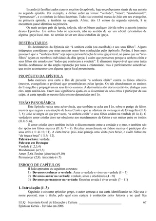 Estando já familiarizados com os escritos do apóstolo, logo reconhecemos sinais de sua autoria
na segunda epístola. Por exemplo, a ênfase sobre os temas: “verdade”, “amor”, “mandamento”,
“permanecer”, e o combate às falsas doutrinas. Tudo isso constitui marca de João em seu evangelho,
na primeira epístola, e também na segunda. Afinal, dos 13 versos da segunda epístola, 8 se
encontram quase idênticos na primeira.
Os mais antigos pais da igreja, todavia, não exibiram qualquer dúvida sobre a autoria joanina
dessas Epístolas. Em ambas João se apresenta, não no sentido de ser um oficial eclesiástico de
alguma igreja local, mas no sentido de ser um idoso estadista da igreja.
DESTINATÁRIOS
Os destinatários da Epístola são “à senhora eleita (ou escolhida) e aos seus filhos”. Alguns
intérpretes consideram que estas pessoas eram bem conhecidas pelo Apóstolo. Porém, é bem mais
provável que a “senhora eleita” seja aqui a personificação de uma igreja local, ao passo que os “seus
filhos” sejam os membros individuais da dita igreja; é assim que pensamos porque a senhora eleita e
seus filhos são amados por “todos que conhecem a verdade”. É altamente improvável que uma única
família desfrutasse de tão ampla reputação por toda a cristandade, mas é perfeitamente concebível
que assim acontecesse com alguma igreja local proeminente.
PROPÓSITO DA EPÍSTOLA
João escreveu esta carta a fim de prevenir “a senhora eleita” contra os falsos obreiros
(mestres, evangelistas e profetas) que perambulavam pelas igrejas. Os tais abandonaram os ensinos
do Evangelho e propagavam os seus falsos ensinos. A destinatária não devia recebê-los, dialogar com
eles, nem auxiliá-los. Fazer isso significaria ajudá-los a disseminar os seus erros e participar da sua
culpa. A carta repudia o mesmo falso ensino denunciado em I Jo.
VISÃO PANORÂMICA
Esta Epístola realça uma advertência, que também se acha em I Jo, sobre o perigo de falsos
mestres que negam a encarnação de Jesus Cristo e que se afastam da mensagem do Evangelho (II Jo
7, 8); João se alegra de que por vezes, “a senhora eleita” e seus filhos andam na verdade (II Jo 4). O
verdadeiro amor cristão deve ser obediente aos mandamentos de Cristo e ser mútuo entre os irmãos
(II Jo 5, 6).
O amor cristão deve também incluir o discernimento entre a verdade e o erro, e também não
dar apoio aos falsos mestres (II Jo 7 – 9). Receber amavelmente os falsos mestres é participar dos
seus erros ( II Jo 10, 11). A carta breve, pois João planeja uma visita para breve, e assim falhar-lhe
“de boca a boca” ( II Jo 12).
Palavra-chave: verdade.
Palavras em Destaque
Verdade (1,2,3,4)
Mandamento (4,5,6)
Amor (3,6). Ensino (doutrina) (9,10)
Permanecer (2,9). Anticristo (v.7)
ESBOÇO DE CAPÍTULOS
II João apresenta os seguintes aspectos:
1) Devemos conhecer a verdade: Amar a verdade e viver em verdade (1 – 3)
2) Devemos andar na verdade: verdade, amor e obediência (4 – 8)
3) Devemos permanecer na verdade: Doutrina errada é viver errado (7 – 11)
1. Introdução (1–3)
Seguindo o costume epistolar grego, o autor começa a sua carta identificando-se. Não usa o
nome pessoal, mas o título, pelo qual com certeza é conhecido pelos leitores e no qual fica
I.E.Q Secretaria Geral de Educação e Cultura ___________________________
Epístolas Gerais - Revisão em 2006
67
 