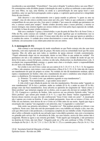 reconhecida a sua autoridade: “O presbítero”. Sua carta é dirigida “à senhora eleita e aos seus filhos”.
Os comentaristas estão divididos quanto à destinação da carta; se refere-se realmente a uma senhora e
aos seus filhos, ou seja, uma família; ou ainda se a personificação de uma igreja local e seus
membros, uma vez que havia perseguição contra a igreja, e o apóstolo queria preservar a integridade
física de seus leitores.
João descreve o seu relacionamento com a igreja usando as palavras “a quem eu amo na
verdade”, mas ele não estava sozinho nesse amor por eles, pois “todos os que conhecem a verdade”
compartilham do seu amor por eles. Este amor à verdade é “por causa da verdade que permanece em
nós, e conosco estará para sempre”. Sendo cristãos devemos amar o nosso próximo, e mesmo os
nossos inimigos; mas estamos ligados aos nossos irmãos em Cristo pelos laços especiais da verdade.
A verdade é a base do amor cristão recíproco.
João usa a saudação “a graça, a misericórdia e a paz da parte de Deus Pai e de Jesus Cristo, o
Filho do Pai, serão conosco em verdade e amor”. Isto pode significar que só receberemos isso se
permanecermos em verdade e no amor. O nosso amor não deve ser tão cego que ignora as opiniões e
a conduta dos outros. A verdade deve tornar discriminativo o nosso amor. João não vê incoerência
nenhuma em acrescentar à sua ordem para amar-nos uns aos outros.
2. A mensagem (4–11)
João começa a sua mensagem de modo semelhante ao que Paulo começa oito das suas treze
Epístolas, com uma expressão de ação de graças. Há muita coisa na comunidade local que lhe causa
regozijo. Mas ele sabia que nem todos os membros da igreja estavam vivendo coerentemente.
“Fiquei sobremodo alegre em ter encontrado, dentre os teus filhos os que andam na verdade”. Ela
permanece em nós e nós andamos nela. Deus não nos revelou a sua verdade de modo tal que nos
deixa livres para, a nosso bel prazer, crermos ou não nela, obedecermos ou desobedecermos a ela. A
revelação traz responsabilidade consigo, e, quanto mais clara a revelação, maior a responsabilidade
de crer nela e de obedecer-lhe (Am 3: 2).
Ser cristão é crer em Cristo e amar uns aos outros (I Jo 3: 23; Cl 1: 4; 2 Ts 1: 3). Se negamos
o Filho e não amamos, nem temos e nem conhecemos a Deus (I Jo 2: 23; 4: 8). João não dá à igreja
um mandamento do qual ele próprio se exime. Na verdade ele não dá mandamento nenhum, apenas
repete o mandamento do Senhor. João cita o mandamento do amor e estabelece uma relação entre o
amor e a obediência. Ele interpreta cada um em termos do outro:
1) Primeiro: “E o amor é este: que andemos segundo os seus mandamentos”;
2) Segundo: “Este mandamento... é que andeis nesse amor”;
A vida cristã é aqui olhada do ponto de vista dos mandamentos. Devemos andar “segundo os
seus mandamentos” (II Jo 6a) e, portanto, andar na verdade (II Jo 4), e andar no amor (II Jo 6b),
porque estes são Seus mandamentos. Jesus advertiu os apóstolos do surgimento de “falsos cristos e
falsos profetas” que tentariam enganar até os eleitos, com os quais eles deviam ter cuidado (Mc 13:
22, 23). Cumpriu-se a profecia do Senhor. João escreveu em sua primeira Epístola sobre “muitos
falsos profetas” que saíram pelo mundo (I Jo 4: 1), e aqui lhes chama “muitos enganadores”. A
heresia desses mestres era que eles não confessavam “Jesus Cristo vindo em carne”. A encarnação
não é apenas um evento na história. É uma verdade permanente. Jesus não se tornou o Cristo, ou o
Filho em seu batismo, nem deixou de ser o Cristo ou o Filho antes de sua morte. Aquele que nega a
encarnação não é apenas “um enganador e um anticristo, mas “o enganador e o anticristo”.
João emite sua primeira advertência: “Acautelai-vos”. Não podiam permitir-se relaxar a sua
vigilância. Neste caso, João não está tão preocupado com o seu trabalho em relação a eles, mas sim,
com que obtivessem e não perdessem, a recompensa completa do seu trabalho cristão. O pensamento
não é sobre a obtenção ou perda da sua salvação (que é uma dádiva gratuita), mas com a recompensa
ou galardão pelo serviço fiel. A advertência de João, aos seus leitores, acerca do falso ensino não é
exagerada. Mostra-se agora a sua extrema gravidade. “Todo aquele que transgride, e não permanece
na doutrina de Cristo, não tem Deus”. Ninguém pode ter o Pai sem confessar o Filho. O Filho é a
revelação do Pai (Jo 1: 18; 14: 7; 9: 1; I Jo 5: 20; Mt 11: 27) e o caminho para o Pai (Jo 14: 6; 1 Tm
I.E.Q Secretaria Geral de Educação e Cultura ___________________________
Epístolas Gerais - Revisão em 2006
68
 