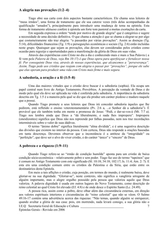 A alegria nas provações (1:2–4)
Tiago abre sua carta com dois aspectos bastante característicos. Ele chama seus leitores de
“meus irmãos”, uma forma de tratamento que ele usa catorze vezes (três delas acompanhadas da
qualificação “amados”), principalmente para introduzir uma mudança de tema na epístola. Esta
forma de tratamento afetuoso confere à epístola um forte tom pastoral a muitas exortações da carta.
Em seguida expressa a ordem “tende por motivo de grande alegria” que é categórica e sugere
a necessidade de uma decisão definitiva. O que chama a atenção é que se chama a alegrar-se por algo
que costumeiramente não traz alegria: “o passardes por várias provações”. Assim as doenças (Tg.
5:14), dificuldades financeiras (Tg. 1:9) e perseguições econômicas e sociais (Tg. 2:6) estão incluídas
neste grupo. Quaisquer que sejam as provações, elas devem ser consideradas pelos cristãos como
ocasião para regozijo e oportunidades para a manifestação da glória de Deus em suas vidas.
Através das experiências com Cristo no dia a dia e conhecendo mais e mais a Sua Palavra ( a
fé vem pela Palavra de Deus, veja Rm 10:17) é que Deus opera para aperfeiçoar e fortalecer nossa
fé. Por conseguinte Deus visa, através de nossas experiências, que alcancemos a “perseverança”.
Assim, Tiago pede aos cristãos que reajam com alegria o passar por “provações”, porque ele sabe
que elas operam para produzir uma vida com Cristo mais firme e mais segura.
A sabedoria, a oração e a fé (1:5–8)
Uma das maiores virtudes que o cristão deve buscar é a sabedoria (sophia). Ela ocupa um
papel central num livro do Antigo Testamento, Provérbios. A percepção da vontade de Deus e do
modo pelo qual ela deve ser aplicada na vida é conferida pela sabedoria. A importância da sabedoria
descrita em Tg. 1:5 é a maneira pela qual se diz que ela produz um caráter piedoso e maduro naquele
que a possui.
Quando Tiago promete a seus leitores que Deus irá conceder sabedoria àqueles que lhe
pedirem, está refletido o ensino veterotestamentário (Pv. 2:6 a, ...o Senhor dá a sabedoria”). É
provável que ele também tenha em mente a promessa de Jesus: “Pedi, e dar-se-vos-á (Mt. 7:7 a).
Tiago nos lembra ainda que Deus a “dá liberalmente, e nada lhes impropera”. Impropera
(oneidizontes) significa que Deus não nos repreende por falhas passadas, nem nos traz recordações
intermináveis sobre o valor de suas dádivas.
O termo “ânimo dobre” significa literalmente “alma dividida”, e é uma sugestiva descrição
das divisões que existem no interior da pessoa. Com certeza, Deus não responde a orações baseadas
em tanta descrença. Devemos observar que a inconstância é a antítese da “integridade” ou
“perfeição”, que deve ser o alvo do viver cristão, e do caráter “único” e “sincero” de Deus.
A pobreza e a riqueza (1:9–11)
Quando Tiago refere-se ao “irmão de condição humilde” aponta para um cristão de baixa
condição sócio-econômica – relativamente pobre e sem poder. Tiago faz uso do termo “tapeinos” que
é comum no Antigo Testamento com este significado (Sl. 10:18; 34:18; 102:17; Is. 11:4; Am. 2: 7). E
esta era uma condição comum entre os cristãos da Palestina e da Síria, que estão entre os
destinatários desta Epístola.
Em meio a tais aflições o cristão, cuja posição, em termos do mundo, é realmente baixa, deve
gloriar-se na sua dignidade. “Gloriar-se”, neste contexto, não significa a vanglória arrogante de
alguém importante, mas o alegre orgulho possuído pela pessoa que valoriza aquilo que Deus
valoriza. A palavra dignidade é usada em outros lugares do Novo Testamento, como descrição do
reino celestial ao qual Cristo foi elevado (Ef. 4:8) e de onde desce o Espírito Santo (Lc. 24:49).
A pessoa rica, assim como a pobre, deve olhar além das circunstância externas, em direção
aos valores espirituais interiores e circunstâncias do “reino celestial” que não se vêem. O Salmo
49:16-17 contém uma advertência acerca das riquezas: “Não temas, quando alguém se enriquecer,
quando avultar a glória de sua casa: pois, em morrendo, nada levará consigo, a sua glória não o
I.E.Q Secretaria Geral de Educação e Cultura ___________________________
Epístolas Gerais - Revisão em 2006
7
 