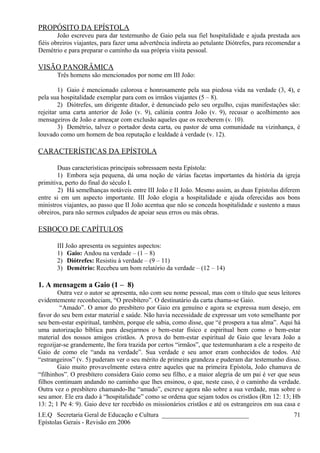 PROPÓSITO DA EPÍSTOLA
João escreveu para dar testemunho de Gaio pela sua fiel hospitalidade e ajuda prestada aos
fiéis obreiros viajantes, para fazer uma advertência indireta ao petulante Diótrefes, para recomendar a
Demétrio e para preparar o caminho da sua própria visita pessoal.
VISÃO PANORÂMICA
Três homens são mencionados por nome em III João:
1) Gaio é mencionado calorosa e honrosamente pela sua piedosa vida na verdade (3, 4), e
pela sua hospitalidade exemplar para com os irmãos viajantes (5 – 8).
2) Diótrefes, um dirigente ditador, é denunciado pelo seu orgulho, cujas manifestações são:
rejeitar uma carta anterior de João (v. 9), calúnia contra João (v. 9), recusar o acolhimento aos
mensageiros de João e ameaçar com exclusão aqueles que os receberem (v. 10).
3) Demétrio, talvez o portador desta carta, ou pastor de uma comunidade na vizinhança, é
louvado como um homem de boa reputação e lealdade à verdade (v. 12).
CARACTERÍSTICAS DA EPÍSTOLA
Duas características principais sobressaem nesta Epístola:
1) Embora seja pequena, dá uma noção de várias facetas importantes da história da igreja
primitiva, perto do final do século I.
2) Há semelhanças notáveis entre III João e II João. Mesmo assim, as duas Epístolas diferem
entre si em um aspecto importante. III João elogia a hospitalidade e ajuda oferecidas aos bons
ministros viajantes, ao passo que II João acentua que não se conceda hospitalidade e sustento a maus
obreiros, para não sermos culpados de apoiar seus erros ou más obras.
ESBOÇO DE CAPÍTULOS
III João apresenta os seguintes aspectos:
1) Gaio: Andou na verdade – (1 – 8)
2) Diótrefes: Resistiu à verdade – (9 – 11)
3) Demétrio: Recebeu um bom relatório da verdade – (12 – 14)
1. A mensagem a Gaio (1 – 8)
Outra vez o autor se apresenta, não com seu nome pessoal, mas com o título que seus leitores
evidentemente reconheciam, “O presbítero”. O destinatário da carta chama-se Gaio.
“Amado”. O amor do presbítero por Gaio era genuíno e agora se expressa num desejo, em
favor do seu bem estar material e saúde. Não havia necessidade de expressar um voto semelhante por
seu bem-estar espiritual, também, porque ele sabia, como disse, que “é prospera a tua alma”. Aqui há
uma autorização bíblica para desejarmos o bem-estar físico e espiritual bem como o bem-estar
material dos nossos amigos cristãos. A prova do bem-estar espiritual de Gaio que levara João a
regozijar-se grandemente, lhe fora trazida por certos “irmãos”, que testemunharam a ele a respeito de
Gaio de como ele “anda na verdade”. Sua verdade e seu amor eram conhecidos de todos. Até
“estrangeiros” (v. 5) puderam ver o seu mérito de primeira grandeza e puderam dar testemunho disso.
Gaio muito provavelmente estava entre aqueles que na primeira Epístola, João chamava de
“filhinhos”. O presbítero considera Gaio como seu filho, e a maior alegria de um pai é ver que seus
filhos continuam andando no caminho que lhes ensinou, o que, neste caso, é o caminho da verdade.
Outra vez o presbítero chamando-lhe “amado”, escreve agora não sobre a sua verdade, mas sobre o
seu amor. Ele era dado à “hospitalidade” como se ordena que sejam todos os cristãos (Rm 12: 13; Hb
13: 2; 1 Pe 4: 9). Gaio deve ter recebido os missionários cristãos e até os estrangeiros em sua casa e
I.E.Q Secretaria Geral de Educação e Cultura ___________________________
Epístolas Gerais - Revisão em 2006
71
 