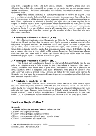 deve tê-los hospedado às custas dele. Este serviço, comenta o presbítero, estava sendo feito
fielmente. Sua verdade não fora mantida em segredo em sua mente, nem seu amor em seu coração.
Ambos eram patentes. “Os irmãos” tinham visto ambos ficando impressionados com eles, e deram
testemunho deles.
O presbítero continua animando-o a continuar hospedando os mestres em viagem. O que
estava implícito, a extensão da hospitalidade aos missionários itinerantes, agora fica evidente. Estes
não devem apenas ser acolhidos, quando chegam, mas devem receber fortalecimento e provisões tais
(sem dúvida, suprimentos de alimentos e dinheiro) que sejam enviados à etapa seguinte da sua
viagem “de maneira piedosa”. Estes viajantes saíram não em seu nome, mas no Nome, que é o Nome
de Jesus, e por isso devemos honrá-los, pois nada receberam dos gentios, mas como vem anunciando
o Nome de Cristo, devem ser cuidados e tratados pelos cristãos. Quem recebe a estes irmãos, e os
ajuda, se torna cooperador da verdade, uma vez que eles anunciam a Palavra da verdade, não tendo
outra forma de sustento.
2. A mensagem concernente a Diótrefes (9, 10)
O presbítero apresenta agora o problema criado por Diótrefes. No caráter e na conduta ele era
inteiramente diferente de Gaio. Gaio é retratado como alguém que anda na verdade, ama os irmãos,
hospeda os estrangeiros. Diótrefes, por outro lado, é visto como alguém que ama a si próprio, mais
que os outros, e que recusa acolhida aos evangelistas em viagem, e não permite que os outros o
façam. João gostaria de visitá-los e então fará lembradas as obras e palavras de Diótrefes. Ele sabe
que as palavras más, como as obras más (II Jo 11), emanam do maligno. Diótrefes usava de palavras
maliciosas para com João, além de não receber nenhum evengelista, ainda proíbe que outros
membros da igreja o façam, e se fizerem, expulsa-os da igreja.
3. A mensagem concernente a Demétrio (11, 12)
João deixa de lado a sua descrição do dano que estava sendo feito por Diótrefes para dar uma
palavra de conselho pessoal a Gaio, seguida de uma recomendação a Demétrio. Daí, escreve:
“amado, não imites o que é mau, senão o que é bom. Quem pratica o bem vem e permanece em
Deus, aquele que pratica o mal jamais viu a Deus”. Exatamente como pensar em Diótrefes levou
João a escrever acerca de praticar o mal, a menção da prática do bem parece agora recordar-lhe
Demétrio, pois dele todos dão testemunho. De acordo com as constituições apostólicas, João mais
tarde o nomeou bispo de Filadélfia.
4. A conclusão e a saudação (13, 14)
João tem muitas coisas que escrever, muito mais do que pode incluir numa folha de papiro,
mas estas coisas ele prefere comunicar oralmente, pois está planejando visitar Gaio em breve, e
então, diz ele, conversaremos de viva voz. “A paz seja contigo”, é uma apropriada oração para Gaio,
pois tinha que exercer liderança numa igreja em que Diótrefes estava provocando discórdia. “Os
amigos te saúdam”. Saúda os amigos, nome por nome. O Bom Pastor chama as Suas ovelhas “pelos
nomes” (Jo 10: 3); subpastores e ovelhas também devem conhecer-se uns aos outros pelos nomes.
Exercício de Fixação - Unidade VI
Responda:
1) Qual é o enfoque da atenção na terceira Epístola de João?
a) É sobre certa disputa eclesiástica
b) É sobre certa disputa pela atenção dos irmãos
c) É sobre certa disputa para saber de quem é o ensino correto
d) É sobre certa disputa de João com Cerinto.
I.E.Q Secretaria Geral de Educação e Cultura ___________________________
Epístolas Gerais - Revisão em 2006
72
 