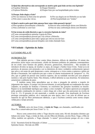2) Qual das alternativas não corresponde ao motivo pelo qual João enviou esta Epístola?
a) Expobrar Diótrefes b) Elogiar Demétrio
c) Explorar Diótrefes d) Elogiar Gaio por sua hospitalidade pelos irmãos
3) Porque João elogia a Gaio?
a) Por seu interesse no bem-estar do apóstolo b) Por sua alegria em ter Diótrefes ao seu lado
c) Pelo amor à causa das viúvas. d) Pela hospitalidade aos “irmãos”
4) Qual o motivo pelo qual João ameaça fazer uma visita pessoal à igreja?
a) Para agradecer pessoalmente a Diótrefes b) Para ter uma confrontação direta com Diótrefes
c) Para confrontar-se com Gaio d) Para ter uma confrontação direta com Demétrio
5) Em termos de estilo literário o que é a terceira Epístola de João?
a) É uma correspondência epistolar à igreja de Éfeso
b) É uma correspondência pessoal que visa criticar a Diótrefes
c) É uma correspondência para toda a igreja que está na casa de Gaio
d) É uma correspondência pessoal dirigida a um irmão chamado Gaio.
VII Unidade – Epístolas de Judas
LUTANDO PELA FÉ
INTRODUÇÃO
Esta epístola previne o leitor contra falsos doutores, difíceis de identificar. O retrato dos
adversários inclui traços convencionais, clichês da literatura polêmica do judaísmo contemporâneo
da era cristã: esses homens são glutões, devassos, gananciosos, interesseiros… São acusados de
introduzir divisões na Igreja, de insultar os anjos, de renegar o Senhor Jesus Cristo. Tratar-se-ia de
gnósticos, de pessoas com pretensão a ser os detentores do único verdadeiro conhecimento (gnose)
que salva e em nome do qual desprezam a carne, entregam-se a vícios contra a natureza e põem em
dúvida a Encarnação. Isto explicaria por que o autor os chama ironicamente de “psíquicos” (v. 19);
eles, que se gabam de possuir uma essência superior, são na realidade movidos por seus próprios
instintos e não pelo Espírito Santo. Não obstante, é difícil delimitar as suas doutrinas. Só tentaremos
caracterizar o ambiente do autor.
É também numa linha apocalíptica que se situa a pregação da epístola a respeito do
julgamento dos ímpios. O castigo virá inexoravelmente; já está prefigurado na condenação dos anjos
culpados, na punição de Sodoma e Gomorra, no extermínio das gerações incrédulas no deserto.
Repare-se na mentalidade tipológica que subjaz a estes exemplos. Os ímpios aparecem já castigados
pelas grandes condenações de outrora; o autor chega até a dizer que eles pereceram na revolta de
Coré (v. 11). O presente já está anunciado e contido no passado. Esta atualização da Escritura
prolonga concepções judaicas, ela é marcada por uma época; mas é um jeito de afirmar que as
maneiras de agir de Deus permanecem idênticas, e que a Escritura continua como norma sempre
válida para o tempo presente.
AUTORIA
"JUDAS, servo de Jesus Cristo, e irmão de Tiago, aos chamados, santificados em
Deus Pai, e conservados por Jesus Cristo" (v. 1).
Houve certa controvérsia sobre o Tiago descrito nesta carta. Há três discípulos distintos que
tinham este nome: Tiago, o irmão de João, um dos filhos de Zebedeu, um dos Doze; Tiago, o filho de
Alfeu, também um apóstolo, e Tiago chamado “o menor” provavelmente porque ele era o mais
I.E.Q Secretaria Geral de Educação e Cultura ___________________________
Epístolas Gerais - Revisão em 2006
73
 