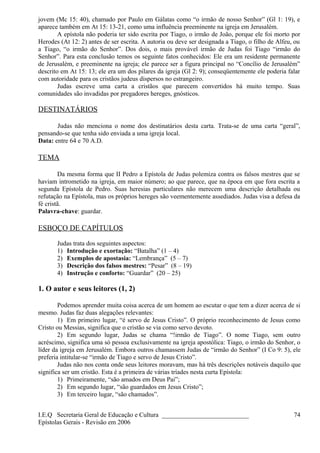 jovem (Mc 15: 40), chamado por Paulo em Gálatas como “o irmão de nosso Senhor” (Gl 1: 19), e
aparece também em At 15: 13-21, como uma influência preeminente na igreja em Jerusalém.
A epístola não poderia ter sido escrita por Tiago, o irmão de João, porque ele foi morto por
Herodes (At 12: 2) antes de ser escrita. A autoria ou deve ser designada a Tiago, o filho de Alfeu, ou
a Tiago, “o irmão do Senhor”. Dos dois, o mais provável irmão de Judas foi Tiago “irmão do
Senhor”. Para esta conclusão temos os seguinte fatos conhecidos: Ele era um residente permanente
de Jerusalém, e preeminente na igreja; ele parece ser a figura principal no “Concílio de Jerusalém”
descrito em At 15: 13; ele era um dos pilares da igreja (Gl 2: 9); conseqüentemente ele poderia falar
com autoridade para os cristãos judeus dispersos no estrangeiro.
Judas escreve uma carta a cristãos que parecem convertidos há muito tempo. Suas
comunidades são invadidas por pregadores hereges, gnósticos.
DESTINATÁRIOS
Judas não menciona o nome dos destinatários desta carta. Trata-se de uma carta “geral”,
pensando-se que tenha sido enviada a uma igreja local.
Data: entre 64 e 70 A.D.
TEMA
Da mesma forma que II Pedro a Epístola de Judas polemiza contra os falsos mestres que se
haviam intrometido na igreja, em maior número; ao que parece, que na época em que fora escrita a
segunda Epístola de Pedro. Suas heresias particulares não merecem uma descrição detalhada ou
refutação na Epístola, mas os próprios hereges são veementemente assediados. Judas visa a defesa da
fé cristã.
Palavra-chave: guardar.
ESBOÇO DE CAPÍTULOS
Judas trata dos seguintes aspectos:
1) Introdução e exortação: “Batalha” (1 – 4)
2) Exemplos de apostasia: “Lembrança” (5 – 7)
3) Descrição dos falsos mestres: “Pesar” (8 – 19)
4) Instrução e conforto: “Guardar” (20 – 25)
1. O autor e seus leitores (1, 2)
Podemos aprender muita coisa acerca de um homem ao escutar o que tem a dizer acerca de si
mesmo. Judas faz duas alegações relevantes:
1) Em primeiro lugar, “é servo de Jesus Cristo”. O próprio reconhecimento de Jesus como
Cristo ou Messias, significa que o cristão se via como servo devoto.
2) Em segundo lugar, Judas se chama “!irmão de Tiago”. O nome Tiago, sem outro
acréscimo, significa uma só pessoa exclusivamente na igreja apostólica: Tiago, o irmão do Senhor, o
líder da igreja em Jerusalém. Embora outros chamassem Judas de “irmão do Senhor” (I Co 9: 5), ele
preferia intitular-se “irmão de Tiago e servo de Jesus Cristo”.
Judas não nos conta onde seus leitores moravam, mas há três descrições notáveis daquilo que
significa ser um cristão. Esta é a primeira de várias tríades nesta curta Epístola:
1) Primeiramente, “são amados em Deus Pai”;
2) Em segundo lugar, “são guardados em Jesus Cristo”;
3) Em terceiro lugar, “são chamados”.
I.E.Q Secretaria Geral de Educação e Cultura ___________________________
Epístolas Gerais - Revisão em 2006
74
 