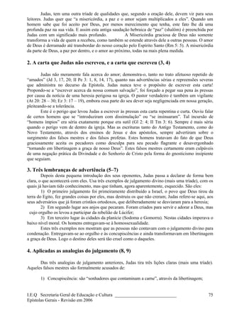 Judas, tem uma outra tríade de qualidades que, segundo a oração dele, devem vir para seus
leitores. Judas quer que “a misericórdia, a paz e o amor sejam multiplicados a eles”. Quando um
homem sabe que foi aceito por Deus, por menos merecimento que tenha, este fato lhe dá uma
profunda paz na sua vida. E assim esta antiga saudação hebraica de “paz” (shalôm) é preenchida por
Judas com um significado mais profundo. A Misericórdia graciosa de Deus não somente
transforma a vida de quem a recebeu, como também se estende através dele a outras pessoas. O amor
de Deus é derramado até transbordar do nosso coração pelo Espírito Santo (Rm 5: 5). A misericórdia
da parte de Deus, a paz por dentro, e o amor ao próximo, todas na mais plena medida.
2. A carta que Judas não escreveu, e a carta que escreveu (3, 4)
Judas não meramente fala acerca do amor; demonstra-o, tanto no trato afetuoso repetido de
“amados” (Jd 3, 17, 20; II Pe 3: 1, 8, 14, 17), quanto nas advertências sérias e repreensões severas
que administra no decurso da Epístola. Judas nunca teve o propósito de escrever esta carta!
Propondo-se a “escrever acerca da nossa comum salvação”, foi forçado a pegar sua pena às pressas
por causa da notícia de uma heresia perigosa na igreja. O pastor verdadeiro é também um vigilante
(At 20: 28 – 30; Ez 3: 17 – 19), embora essa parte do seu dever seja negligenciada em nossa geração,
pleiteando-se a tolerância.
Este é o perigo que levou Judas a escrever às pressas esta carta repentina e curta. Ouviu falar
de certos homens que se “introduziram com dissimulação” ou “se insinuaram”. Tal incursão de
“homens ímpios” era séria exatamente porque era sutil (Gl 2: 4; II Tm 3: 6). Sempre é mais séria
quando o perigo vem de dentro da igreja. Mas as escrituras tanto do Antigo Testamento, como do
Novo Testamento, através dos ensinos de Jesus e dos apóstolos, sempre advertiram sobre o
surgimento dos falsos mestres e dos falsos profetas. Estes homens tratavam do fato de que Deus
graciosamente aceita os pecadores como desculpa para seu pecado flagrante e desavergonhado
“tornando em libertinagem a graça de nosso Deus”. Estes falsos mestres certamente eram culpáveis
de uma negação prática da Divindade e do Senhorio de Cristo pela forma do gnosticismo insipiente
que seguiam.
3. Três lembranças de advertência (5–7)
Depois desta pequena introdução dos seus oponentes, Judas passa a declarar de forma bem
clara, o que acontecerá com eles. Usa três exemplos de julgamento divino (mais uma tríade), com os
quais já haviam tido conhecimento, mas que tinham, agora aparentemente, esquecido. São eles:
1) O primeiro julgamento foi primeiramente distribuído a Israel, o povo que Deus tirou da
terra do Egito, fez grandes coisas por eles, mas destruiu os que não creram; Judas refere-se aqui, aos
seus adversários que já foram cristãos ortodoxos, que deliberadamente se desviaram para a heresia;
2) Em segundo lugar aos anjos que pecaram. Foram criados para servir e adorar a Deus, mas
cujo orgulho os levou a participar da rebelião de Lúcifer;
3) Em terceiro lugar às cidades da planície (Sodoma e Gomorra). Nestas cidades imperava o
baixo nível moral. Os homens entregavam-se à homossexualidade.
Estes três exemplos nos mostram que as pessoas não contavam com o julgamento divino para
condenação. Entregavam-se ao orgulho e às concupiscências e ainda transformavam em libertinagem
a graça de Deus. Logo o destino deles será tão cruel como o daqueles.
4. Aplicadas as analogias do julgamento (8, 9)
Das três analogias de julgamento anteriores, Judas tira três lições claras (mais uma tríade).
Aqueles falsos mestres são formalmente acusados de:
1) Concupiscência: são “sonhadores que contaminam a carne”, através da libertinagem;
I.E.Q Secretaria Geral de Educação e Cultura ___________________________
Epístolas Gerais - Revisão em 2006
75
 