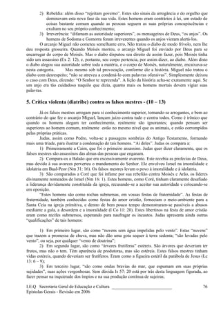 2) Rebeldia: além disso “rejeitam governo”. Estes são sinais da arrogância e do orgulho que
dominavam esta nova fase da sua vida. Estes homens eram contrários à lei, um estado de
coisas bastante comum quando as pessoas seguem as suas próprias concupiscências e
exultam no seu próprio conhecimento;
3) Irreverência: “difamam as autoridade superiores”, os mensageiros de Deus, “os anjos”. Os
homens de Sodoma e Gomorra foram irreverentes quando os anjos vieram alertá-los.
O arcanjo Miguel não cometeu semelhante erro, Não tratou o diabo de modo frívolo, nem lhe
deu resposta grosseira. Quando Moisés morreu, o arcanjo Miguel foi enviado por Deus para se
encarregar do corpo de Moisés. Mas o diabo disputou seu direito de assim fazer, pois Moisés tinha
sido um assassino (Ex 2: 12), e, portanto, seu corpo pertencia, por assim dizer, ao diabo. Além disto
o diabo alegou sua autoridade sobre toda a matéria, e o corpo de Moisés, naturalmente, encaixava-se
nesta categoria. Mas mesmo sob tal provocação, conforme diz a história. Miguel não tratou o
diabo com desrespeito; “não se atreveu a condená-lo com palavras ofensivas”. Simplesmente deixou
o caso com Deus, dizendo: “O Senhor te repreenda”. A lição da história acha-se exatamente aqui. Se
um anjo era tão cuidadoso naquilo que dizia, quanto mais os homens mortais devem vigiar suas
palavras.
5. Crítica violenta (diatribe) contra os falsos mestres - (10 – 13)
Já os falsos mestres arrogam para si conhecimento superior, tornando-se arrogantes, e bem ao
contrário do que fez o arcanjo Miguel, lançam juízo contra tudo e contra todos. Como é irônico que
quando os homens alegam ter conhecimento, realmente são ignorantes; quando pensam ser
superiores ao homem comum, realmente estão no mesmo nível que os animais, e estão corrompidos
pelas próprias práticas.
Judas, assim como Pedro, volta-se a passagens sombrias do Antigo Testamento, formando
mais uma tríade, para ilustrar a condenação de tais homens. “Ai deles”. Judas os compara a:
1) Primeiramente a Caim, que foi o primeiro assassino. Judas quer dizer claramente, que os
falsos mestres são assassinos das almas das pessoas que enganam.
2) Compara-os a Balaão que era excessivamente avarento. Este recebia as profecias de Deus,
mas devido à sua avareza perverteu o mandamento do Senhor. Ele envolveu Israel na imoralidade e
idolatria em Baal-Peor (Nm 31: 16). Os falsos mestres levam o povo à imoralidade e à idolatria.
3) São comparados a Coré que foi infame por sua rebelião contra Moisés e Arão, os líderes
divinamente nomeados de Israel (Nm 16: 1). Estes homens, como Coré, tinham claramente desafiado
a liderança devidamente constituída da igreja, recusando-se a aceitar sua autoridade e colocando-se
em oposição.
“Estes homens são como rochas submersas, em vossas festas de fraternidade”. As festas de
fraternidade, também conhecidas como festas do amor cristão, forneciam o meio-ambiente para a
Santa Ceia na igreja primitiva, e dentro de bem pouco tempo demonstraram-se passíveis a abusos
mediante a gula, a desordem e a imoralidade (I Co 11: 20). Estes libertinos na festa de amor cristão
eram como recifes submersos, esperando para naufragar os incautos. Judas apresenta ainda outras
“qualificações” de tais homens:
1) Em primeiro lugar, são como “nuvens sem água impelidas pelo vento”. Estas “nuvens”
que trazem a promessa de chuva, mas não dão uma gota sequer à terra sedenta; “são levadas pelo
vento”, ou seja, por qualquer “vento de doutrina”;
2) Em segundo lugar, são como “árvores frutíferas” estéreis. São árvores que deveriam ter
frutos, mas não o tem. Têm aparência de produtoras, mas são estéreis. Estes falsos mestres tinham
vidas estéreis, quando deveriam ser frutíferos. Eram como a figueira estéril da parábola de Jesus (Lc
13: 6 – 9);
3) Em terceiro lugar, “são como ondas bravias do mar, que espumam em suas próprias
sujidades”, suas ações vergonhosas. Sem dúvida Is 57: 20 está por trás desta linguagem figurada, ao
fazer pensar na inquietude dos ímpios e na sua produção contínua de sujeiras;
I.E.Q Secretaria Geral de Educação e Cultura ___________________________
Epístolas Gerais - Revisão em 2006
76
 
