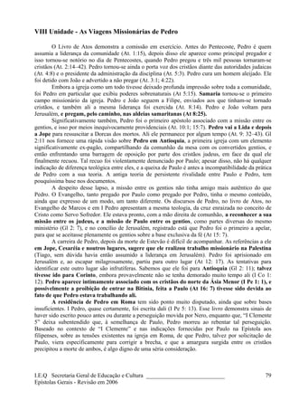 VIII Unidade - As Viagens Missionárias de Pedro
O Livro de Atos demonstra a comissão em exercício. Antes do Pentecoste, Pedro é quem
assumia a liderança da comunidade (At. 1:15), depois disso ele aparece como principal pregador e
isso tornou-se notório no dia de Pentecostes, quando Pedro pregou e três mil pessoas tornaram-se
cristãos (At. 2:14–42). Pedro tornou-se ainda o porta voz dos cristãos diante das autoridades judaicas
(At. 4:8) e o presidente da administração da disciplina (At. 5:3). Pedro cura um homem aleijado. Ele
foi detido com João e advertido a não pregar (At. 3:1; 4:22).
Embora a igreja como um todo tivesse deixado profunda impressão sobre toda a comunidade,
foi Pedro em particular que exibiu poderes sobrenaturais (At 5:15). Samaria tornou-se o primeiro
campo missionário da igreja. Pedro e João seguem a Filipe, enviados aos que tinham-se tornado
cristãos, e também ali a mesma liderança foi exercida (At. 8:14). Pedro e João voltam para
Jerusalém, e pregam, pelo caminho, nas aldeias samaritanas (At 8:25).
Significativamente também, Pedro foi o primeiro apóstolo associado com a missão entre os
gentios, e isso por meios inequivocamente providenciais (At. 10:1; 15:7). Pedro vai a Lida e depois
a Jope para ressuscitar a Dorcas dos mortos. Ali ele permanece por algum tempo (At. 9: 32–43). Gl
2:11 nos fornece uma rápida visão sobre Pedro em Antioquia, a primeira igreja com um elemento
significativamente ex-pagão, compartilhando da comunhão da mesa com os convertidos gentios, e
então enfrentando uma barragem de oposição por parte dos cristãos judeus, em face da qual ele
finalmente recuou. Tal recuo foi violentamente denunciado por Paulo; apesar disso, não há qualquer
indicação de diferença teológica entre eles, e a queixa de Paulo é antes a incompatibilidade da prática
de Pedro com a sua teoria. A antiga teoria de persistente rivalidade entre Paulo e Pedro, tem
pouquíssima base nos documentos.
A despeito desse lapso, a missão entre os gentios não tinha amigo mais autêntico do que
Pedro. O Evangelho, tanto pregado por Paulo como pregado por Pedro, tinha o mesmo conteúdo,
ainda que expresso de um modo, um tanto diferente. Os discursos de Pedro, no livro de Atos, no
Evangelho de Marcos e em I Pedro apresentam a mesma teologia, da cruz enraizada no conceito de
Cristo como Servo Sofredor. Ele estava pronto, com a mão direita de comunhão, a reconhecer a sua
missão entre os judeus, e a missão de Paulo entre os gentios, como partes diversas do mesmo
ministério (Gl 2: 7), e no concílio de Jerusalém, registrado está que Pedro foi o primeiro a apelar,
para que se aceitasse plenamente os gentios sobre a base exclusiva da fé (At 15: 7).
A carreira de Pedro, depois da morte de Estevão é difícil de acompanhar. As referências a ele
em Jope, Cesaréia e noutros lugares, sugere que ele realizou trabalho missionário na Palestina
(Tiago, sem dúvida havia então assumido a liderança em Jerusalém). Pedro foi aprisionado em
Jerusalém e, ao escapar milagrosamente, partiu para outro lugar (At 12: 17). As tentativas para
identificar este outro lugar são infrutíferas. Sabemos que ele foi para Antioquia (Gl 2: 11); talvez
tivesse ido para Corinto, embora provavelmente não se tenha demorado muito tempo ali (I Co 1:
12). Pedro aparece intimamente associado com os cristãos do norte da Ásia Menor (I Pe 1: 1), e
possivelmente a proibição de entrar na Bitínia, feita a Paulo (At 16: 7) tivesse sido devida ao
fato de que Pedro estava trabalhando ali.
A residência de Pedro em Roma tem sido ponto muito disputado, ainda que sobre bases
insuficientes. I Pedro, quase certamente, foi escrita dali (I Pe 5: 13). Esse livro demonstra sinais de
haver sido escrito pouco antes ou durante a perseguição movida por Nero, enquanto que, “I Clemente
5” deixa subentendido que, à semelhança de Paulo, Pedro morreu ao rebentar tal perseguição.
Baseado no contexto de “I Clemente” e nas indicações fornecidas por Paulo na Epístola aos
filipenses, sobre as tensões existentes na igreja em Roma, de que Pedro, talvez por solicitação de
Paulo, viera especificamente para corrigir a brecha, e que a amargura surgida entre os cristãos
precipitou a morte de ambos, é algo digno de uma séria consideração.
I.E.Q Secretaria Geral de Educação e Cultura ___________________________
Epístolas Gerais - Revisão em 2006
79
 