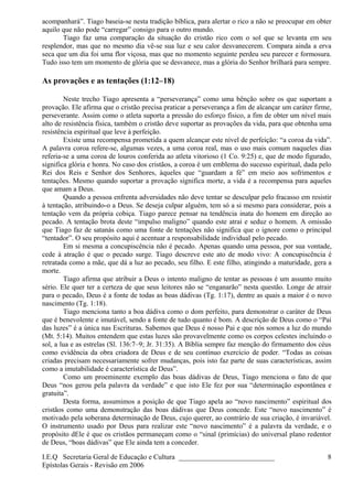 acompanhará”. Tiago baseia-se nesta tradição bíblica, para alertar o rico a não se preocupar em obter
aquilo que não pode “carregar” consigo para o outro mundo.
Tiago faz uma comparação da situação do cristão rico com o sol que se levanta em seu
resplendor, mas que no mesmo dia vê-se sua luz e seu calor desvanecerem. Compara ainda a erva
seca que um dia foi uma flor viçosa, mas que no momento seguinte perdeu seu parecer e formosura.
Tudo isso tem um momento de glória que se desvanece, mas a glória do Senhor brilhará para sempre.
As provações e as tentações (1:12–18)
Neste trecho Tiago apresenta a “perseverança” como uma bênção sobre os que suportam a
provação. Ele afirma que o cristão precisa praticar a perseverança a fim de alcançar um caráter firme,
perseverante. Assim como o atleta suporta a pressão do esforço físico, a fim de obter um nível mais
alto de resistência física, também o cristão deve suportar as provações da vida, para que obtenha uma
resistência espiritual que leve à perfeição.
Existe uma recompensa prometida a quem alcançar este nível de perfeição: “a coroa da vida”.
A palavra coroa refere-se, algumas vezes, a uma coroa real, mas o uso mais comum naqueles dias
referia-se a uma coroa de louros conferida ao atleta vitorioso (1 Co. 9:25) e, que de modo figurado,
significa glória e honra. No caso dos cristãos, a coroa é um emblema do sucesso espiritual, dada pelo
Rei dos Reis e Senhor dos Senhores, àqueles que “guardam a fé” em meio aos sofrimentos e
tentações. Mesmo quando suportar a provação significa morte, a vida é a recompensa para aqueles
que amam a Deus.
Quando a pessoa enfrenta adversidades não deve tentar se desculpar pelo fracasso em resistir
à tentação, atribuindo-o a Deus. Se deseja culpar alguém, tem só a si mesmo para considerar, pois a
tentação vem da própria cobiça. Tiago parece pensar na tendência inata do homem em direção ao
pecado. A tentação brota deste “impulso maligno” quando este atrai e seduz o homem. A omissão
que Tiago faz de satanás como uma fonte de tentações não significa que o ignore como o principal
“tentador”. O seu propósito aqui é acentuar a responsabilidade individual pelo pecado.
Em si mesma a concupiscência não é pecado. Apenas quando uma pessoa, por sua vontade,
cede à atração é que o pecado surge. Tiago descreve este ato de modo vivo: A concupiscência é
retratada como a mãe, que dá a luz ao pecado, seu filho. E este filho, atingindo a maturidade, gera a
morte.
Tiago afirma que atribuir a Deus o intento maligno de tentar as pessoas é um assunto muito
sério. Ele quer ter a certeza de que seus leitores não se “enganarão” nesta questão. Longe de atrair
para o pecado, Deus é a fonte de todas as boas dádivas (Tg. 1:17), dentre as quais a maior é o novo
nascimento (Tg. 1:18).
Tiago menciona tanto a boa dádiva como o dom perfeito, para demonstrar o caráter de Deus
que é benevolente e imutável, sendo a fonte de tudo quanto é bom. A descrição de Deus como o “Pai
das luzes” é a única nas Escrituras. Sabemos que Deus é nosso Pai e que nós somos a luz do mundo
(Mt. 5:14). Muitos entendem que estas luzes são provavelmente como os corpos celestes incluindo o
sol, a lua e as estrelas (Sl. 136:7–9; Jr. 31:35). A Bíblia sempre faz menção do firmamento dos céus
como evidência da obra criadora de Deus e de seu contínuo exercício de poder. “Todas as coisas
criadas precisam necessariamente sofrer mudanças, pois isto faz parte de suas características, assim
como a imutabilidade é característica de Deus”.
Como um proeminente exemplo das boas dádivas de Deus, Tiago menciona o fato de que
Deus “nos gerou pela palavra da verdade” e que isto Ele fez por sua “determinação espontânea e
gratuita”.
Desta forma, assumimos a posição de que Tiago apela ao “novo nascimento” espiritual dos
cristãos como uma demonstração das boas dádivas que Deus concede. Este “novo nascimento” é
motivado pela soberana determinação de Deus, cujo querer, ao contrário de sua criação, é invariável.
O instrumento usado por Deus para realizar este “novo nascimento” é a palavra da verdade, e o
propósito dEle é que os cristãos permaneçam como o “sinal (primícias) do universal plano redentor
de Deus, “boas dádivas” que Ele ainda tem a conceder.
I.E.Q Secretaria Geral de Educação e Cultura ___________________________
Epístolas Gerais - Revisão em 2006
8
 