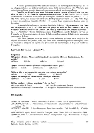 A história que aparece em “Atos de Pedro” acerca de seu martírio por crucificação (Jo 21: 18)
de cabeça para baixo, não pode ser aceita como digna de fé. Certamente que estes “Atos”, tal qual
outros testemunhos do segundo século, salientam a cooperação de apóstolos em Roma.
Cornélio, em Cesaréia, tem uma visão para mandar chamar a Pedro. Pedro tem uma
visão em Jope. Ele vai a Cesaréia, e gentios tornam-se cristãos (At 10). Pedro dá a notícia à igreja
em Jerusalém, e os cristãos dali aceitam que o evangelho também se destine aos gentios (At 11: 1 –
18). Pedro é preso, mas miraculosamente é solto. Ele foge de Jerusalém (At 12: 1 – 19). Pedro dirige
a palavra ao concílio de Jerusalém (At 15: 1 – 21). Agora Tiago aparece como líder da igreja em
Jerusalém.
Há poucas informações sobre o restante do trabalho de Pedro: Pedro se encontra com Paulo
em Antioquia (Gl 2: 11 – 14). Pedro visita as igrejas do norte da Ásia Menor (1 Pe 1: 1).
Evidência de Pedro ter estado em Corinto ( 1 Co 1: 12). Pedro em Roma, onde foi executado ( I
Pe 5: 13). “Babilônia” = Roma. Há fortes evidências de que Marcos, seguidor de Pedro, escreveu seu
Evangelho em Roma, pouco depois da morte de Pedro, usando a pregação de Pedro como testemunha
ocular acerca de Jesus.
Desta forma, podemos notar que através desses parâmetros, podemos traçar a trajetória das
viagens missionárias do Apóstolo Pedro, que foram muito importantes para que o Evangelho saísse
de Jerusalém e chegasse até aqueles que precisassem de transformação, e do poder curador do
Evangelho.
Exercício de Fixação - Unidade VIII
Responda:
1) Segundo o livro de Atos, quem foi o primeiro a assumir a liderança da comunidade dos
cristãos?
a) Tiago b) João c) Pedro d) André
2) Qual cidade se tornou o primeiro campo missionário da igreja?
a) Jope b) Lida c) Antioquia d) Samaria
3) Quem foi o primeiro apóstolo associado com a missão aos gentios?
a) João b) Pedro c) Paulo d) Barnabé
4) Qual dos Evangelhos abaixo contém colocações de Pedro?
a) Mateus b) Marcos c) Lucas d) João
5) Qual o milagre realizado através de Pedro em Jope?
a) A ressurreição de Dorcas b) A cura do coxo da porta formosa
c) Curas realizadas através de sua sombra d) A expulsão do espírito imundo da leitora de mãos
Bibliografia:
1) MEARS, Henrietta C. – Estudo Panorâmico da Bíblia – Editora Vida 9ª Impressão 1997
2) GUNDRY, Robeert H. – Panorama do Novo Testamento – Edições Vida Nova – 3ª Reimpressão -
maio de 1996
3) TENNEY, Merril C. – O Novo Testamento, Sua origem e análise – Vida Nova Edições – 1ª edição
– 1953.
4) PEARLMAN, Myer – Através da Bíblia, Livro por Livro – Editora Vida – 18ª impressão – 1996
5) DAVIDS, Peter H. – Novo Comentário Bíblico Contemporâneo, Tiago – Editora Vida – 1ª Edição
– 1997
I.E.Q Secretaria Geral de Educação e Cultura ___________________________
Epístolas Gerais - Revisão em 2006
80
 
