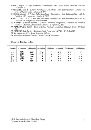 6) MOO, Douglas J. – Tiago, Introdução e Comentário – Série Cultura Bíblica – Edições Vida Nova
– 1ª edição1985
7) MUELLER, Ênio R. – I Pedro, Introdução e Comentário – Série Cultura Bíblica – Edições Vida
Nova – 1ª Reimpressão – setembro de 1991
8) GREEN, Michael – II Pedro e Judas, Introdução e Comentário – Série Cultura Bíblica – Edições
Vida Nova – 2ª reimpressão – janeiro de 1993
9) STOTT, John R. W. – I, II e III João, Introdução e Comentério – Série Cultura Bíblica – Edições
Vida Nova – 3ª reimpressão outubro de 1991
10) CHAMPLIN, Russel norman – O Novo Testamento interpretado, Versículo por versículo,
Volume 6 – Milenium, Distribuidora Cultural – 2ª Impressão, 1980
11) ALMEIDA, João ferreira - Bíblia de Estudo Plenitude – Sociedade Bíblica do Brasil – 1ª edição,
2001
12) ALMEIDA, João ferreira – Bíblia de Estudo Pentecostal – CPAD – 1ª edição 1995
13) Site da Internet do Pr. Anísio Renato de Andrade
14) Apostila de Hebreus e Epístolas Gerais – Paulo César Ponte
Gabarito dos Exercícios
I Unidade
1) B
2) C
3) D
4) A
5) B
II Unidade
1) C
2) B
3) A
4) D
5) C
III Unidade
1) C
2) D
3) B
4) A
5) B
IV Unidade
1) A
2) C
3) B
4) D
5) D
V Unidade
1) C
2) D
3) A
4) C
5) B
VI Unidade
1) A
2) C
3) D
4) B
5) D
VII Unidade
1) B
2) B
3) D
4) A
5) B
VIII Unidade
1) C
2) D
3) B
4) B
5) A
I.E.Q Secretaria Geral de Educação e Cultura ___________________________
Epístolas Gerais - Revisão em 2006
81
 