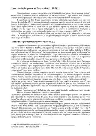 Uma exortação quanto ao falar e à ira (1: 19, 20)
Tiago inicia esta pequena exortação com a já conhecida interjeição: “meus amados irmãos”.
Orienta-os a evitarem as palavras precipitadas e a ira descontrolada. Tiago estimula seus leitores a
estarem prontos para ouvir a Palavra de Deus, sendo tardios em se tornarem mestres dela.
É significativo o fato de que o descontrole no falar está muitas vezes ligado com a ira sem
limites. Segundo Pv. 17:27, “quem retém as palavras possui o conhecimento, e o sereno de espírito é
homem de inteligência”. Com muita freqüência, é a ira descontrolada diante de uma pessoa, que nos
leva a falar rápido demais e a dizer mais do que devemos. Apesar de Tiago não proibir toda e
qualquer ira (há lugar para a “justa indignação”), ele proíbe o temperamento irrefletido e
descontrolado que muitas vezes produz palavras ásperas, nocivas e irrecuperáveis (Ec. 7:9)
A proibição de uma ira sem limites baseia-se no fato de que a “ira não produz a justiça de
Deus”. A ira precipitada, descontrolada, é um pecado porque transgride o padrão de conduta que
Deus exige de seu povo.
Tornado-se praticantes da Palavra (1: 21, 27)
Tiago faz um lembrete de que o nascimento espiritual concedido graciosamente pelo Senhor a
seu povo, através da Palavra de Deus, era seguido de exortações para que eles evitassem o tipo de
comportamento associado com a vida antiga e começassem a viver pelo padrão da Palavra de Deus
que os havia salvado. O “despojar-se” da impureza deve ser acompanhado pelo “recebimento” de
alguma outra coisa: “a palavra em vós implantada”. Tiago estava com esta afirmação, referindo-se à
capacidade natural “inata”, que o homem tem de receber a revelação de Deus – “é a capacidade
original envolvida na criação à imagem de Deus, que torna possível aprender a revelação”.
Os cristãos que verdadeiramente foram “gerados” (Tg. 1:18), demonstram que a Palavra os
transformou, quando eles humildemente a aceitaram como autoridade e diretriz para a sua vida.
Tiago usa também a figura da preparação da “boa terra” em seu coração a fim de que “a semente” da
Palavra ali plantada possa produzir muito fruto (Mc. 4:3–20). Fala também do ato de “salvar as
vossas almas” como sendo este fruto.
Tiago declara que por mais importante que seja a aceitação mental da Palavra, ela não será
verdadeiramente recebida, enquanto não for colocada em prática. Ele não está se opondo ao ato de
ouvir a Palavra, mas sim ao fato de que o ouvir não conduz à prática. Aqueles que não praticam a
Palavra e se tornam somente ouvintes, praticam uma auto-ilusão perigosa e potencialmente fatal.
Aquele que apenas ouve a Palavra é como quem contempla “num espelho o seu rosto natural”, mas
que esquece rapidamente daquilo que viu. O praticante da Palavra, por sua vez, contempla a “lei
perfeita, lei da liberdade e persevera”; ele é um trabalhador praticante. Tiago estabelece um contraste
na maneira de olhar:
O que é “somente ouvinte” da Palavra, olha para a lei da liberdade, rapidamente e sem atenção.
O que é praticante da Palavra a considera com cuidado.
A influência penetrante dos ensinos de Jesus sobre a ética de Tiago sugere que esta “lei” refere-se
principalmente às exigências éticas de Jesus. Tiago quer enfatizar a seus ouvintes que as “boas
novas” de salvação trazem uma inevitável exigência de obediência completa. Mas com a penetrante e
radical exigência do Evangelho vem a graça capacitadora de Deus.
Tiago passa a destacar algumas formas específicas pelas quais se manifesta a obediência à
Palavra. Uma destas formas, com a qual demonstra não pequena preocupação, é com o controle da
“língua”. Ele ensinou que todo homem deve ser “pronto no ouvir e tardio no falar” (Tg. 1: 9). A
pessoa que deixa de controlar sua língua acaba enganando o próprio coração em relação à veracidade
de sua religião. Ele é um mero ouvinte da Palavra, e quando falha em colocar em prática aquilo que
ouve, mostra que “sua religião é vã”. A verdadeira prova de uma religião é a obediência – sem ela, a
religião é vã: vazia, inútil e infrutífera.
I.E.Q Secretaria Geral de Educação e Cultura ___________________________
Epístolas Gerais - Revisão em 2006
9
 
