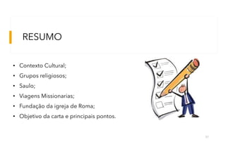 RESUMO
57
• Contexto Cultural;
• Grupos religiosos;
• Saulo;
• Viagens Missionarias;
• Fundação da igreja de Roma;
• Objetivo da carta e principais pontos.
 