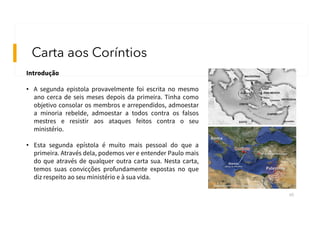 Carta aos Coríntios
60
Introdução
• A segunda epistola provavelmente foi escrita no mesmo
ano cerca de seis meses depois da primeira. Tinha como
objetivo consolar os membros e arrependidos, admoestar
a minoria rebelde, admoestar a todos contra os falsos
mestres e resistir aos ataques feitos contra o seu
ministério.
• Esta segunda epístola é muito mais pessoal do que a
primeira. Através dela, podemos ver e entender Paulo mais
do que através de qualquer outra carta sua. Nesta carta,
temos suas convicções profundamente expostas no que
diz respeito ao seu ministério e à sua vida.
 