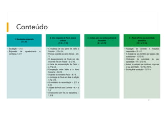 Conteúdo
61
1- Saudações especiais
(1.1-11)
• Saudação – 1.1-3
• Expressão de agradecimento e
confiança. 1.3-11
2- Uma resposta de Paulo a seus
críticos
(1.12 – 7.16)
• A mudança de seu plano de visita a
Corinto – 1.12 a 2.4.
• Punição e perdão ao sério ofensor – 2.5-
11.
• O desapontamento de Paulo por não
encontrar Tito em Trôade – 2.12-16.
• A carta de recomendação de Paulo –
2.17 a 3.5.
• Comparação entre Velho e o Novo
Concerto – 3.6-18.
• O caráter do ministério Paulo – 4.1-6.
• A confiança de Paulo em face da aflição
4-7 a 5.10.
• O ministério da reconciliação – 5.11 a
6.10.
• O apelo de Paulo aos Coríntios – 6.11 a
7.4
• O reencontro com Tito, na Macedônia. –
7.5-16
3 – Coleta para os santos pobres de
Jerusalém
(8.1 a 9.15)
4 – Paulo afirma sua autoridade
apostólica
(10.1 a 13.14)
• Acusação de covardia e fraqueza
respondida – 10.1-11.
• A invasão de seu território por pessoa não
autorizadas – 10.12-18.
• Vindicação da autoridade de seu
apostolado – 11.1 a 12-18.
• Avisos a qualquer que continuar a opor-se
a sua autoridade – 12-19 a 13-10.
• Exortação e saudação – 13.11-14
 