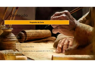 Conteúdo
Propósito da Carta
• Este escreve, então, apresentando em sua defesa as suas credenciais de apóstolo.
- Um grupo de judeus (aparentemente - 11.22,23)
- que se diziam apóstolos (11.5,13; 12.11),
- mas que pregavam um evangelho falsificado (11.4)
- e estavam como que escravizando os membros da igreja (11.20),
- vinha atacando a pessoa de Paulo, seu ensino e seu caráter.
• Acusavam Paulo de:
1. proceder como um mundano (10.2);
2. ser covarde (10.10);
3. não ter as credenciais genuínas de um apóstolo (3.1; 12.11,12);
4. ser enganador (6.8);
5. ser insensato ( 11.16,19).
62
 