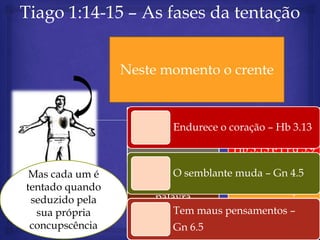 Tiago 1:14-15 – As fases da tentação

                    Depois havendo
                 Nesteconcupiscência
                    a momento o crente
                       concebido

                                       Repartir com os
                  Falar com Deus – o coração – Hb 3.13
                           Endurece
                                           irmãos
                       Fp 4.6-7
                                      Hb 3.13 e I Pd 5.9

 Mas cada um é            O semblante muda – Gn 4.5
tentado quando       consultar a
                                      Evitar situações
 seduzido pela        palavra
                                          Gl 5.13
  sua própria         Hb 4.12 maus pensamentos –
                          Tem
 concupscência            Gn 6.5
 