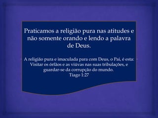 Praticamos a religião pura nas atitudes e
 não somente orando e lendo a palavra
                de Deus.

A religião pura e imaculada para com Deus, o Pai, é esta:
   Visitar os órfãos e as viúvas nas suas tribulações, e
          guardar-se da corrupção do mundo.
                         Tiago 1:27
 