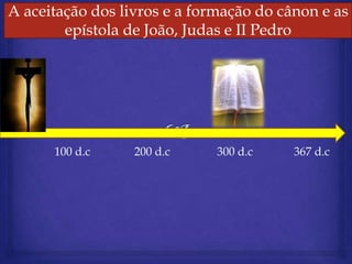 Aceitação dos dos livros e a formação do canon e as as
A aceitação livros livros e formação do cânon e
    A aceitação dos e a formação do canon e as epístolas
          dos epístola João,epístolas de Pedro
              evangelhos e Judas e II Paulo
          epístola dede Hebreus e I Pedro




        100 d.c      200 d.c      300 d.c      367 d.c
 