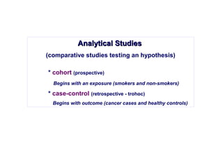 Analytical StudiesAnalytical Studies
(comparative studies testing an hypothesis)
* cohort (prospective)
Begins with an exposure (smokers and non-smokers)
* case-control (retrospective - trohoc)
Begins with outcome (cancer cases and healthy controls)
 
