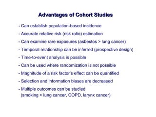 Advantages of Cohort StudiesAdvantages of Cohort Studies
- Can establish population-based incidence
- Accurate relative risk (risk ratio) estimation
- Can examine rare exposures (asbestos > lung cancer)
- Temporal relationship can be inferred (prospective design)
- Time-to-event analysis is possible
- Can be used where randomization is not possible
- Magnitude of a risk factor’s effect can be quantified
- Selection and information biases are decreased
- Multiple outcomes can be studied
(smoking > lung cancer, COPD, larynx cancer)
 