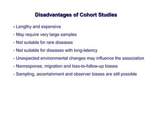 Disadvantages of Cohort StudiesDisadvantages of Cohort Studies
- Lengthy and expensive
- May require very large samples
- Not suitable for rare diseases
- Not suitable for diseases with long-latency
- Unexpected environmental changes may influence the association
- Nonresponse, migration and loss-to-follow-up biases
- Sampling, ascertainment and observer biases are still possible
 