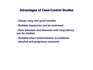 Advantages of Case-Control StudiesAdvantages of Case-Control Studies
- Cheap, easy and quick studies
- Multiple exposures can be examined
- Rare diseases and diseases with long latency
can be studied
- Suitable when randomization is unethical
(alcohol and pregnancy outcome)
 