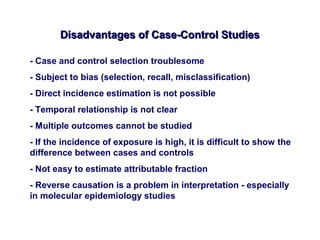 Disadvantages of Case-Control StudiesDisadvantages of Case-Control Studies
- Case and control selection troublesome
- Subject to bias (selection, recall, misclassification)
- Direct incidence estimation is not possible
- Temporal relationship is not clear
- Multiple outcomes cannot be studied
- If the incidence of exposure is high, it is difficult to show the
difference between cases and controls
- Not easy to estimate attributable fraction
- Reverse causation is a problem in interpretation - especially
in molecular epidemiology studies
 
