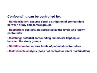 Confounding can be controlled by:
- Randomization: assures equal distribution of confounders
between study and control groups
- Restriction: subjects are restricted by the levels of a known
confounder
- Matching: potential confounding factors are kept equal
between the study groups
- Stratification for various levels of potential confounders
- Multivariable analysis (does not control for effect modification)
 