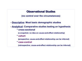 Observational StudiesObservational Studies
(no control over the circumstances)
- Descriptive: Most basic demographic studies
- Analytical: Comparative studies testing an hypothesis
* cross-sectional
(a snapshot; no idea on cause-and-effect relationship)
* cohort
(prospective; cause-and-effect relationship can be inferred)
* case-control
(retrospective; cause-and-effect relationship can be inferred)
 
