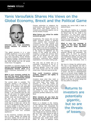 Interview with: Yanis Varoufakis,
Former Minister of Finance in
Greece
“The global economy is in a very
unstable equilibrium. It is not a matter
of if, but when the bubble will burst,”
says Yanis Varoufakis, Former Minister
of Finance in Greece. “Investments need
to rebalance globally. China must invest
less while Europe and the US should
invest more,” he suggests.
Varoufakis is a keynote speaker at the
marcus evans European Pensions &
Investments Summit 2018, taking
place in Montreux, Switzerland, 23 - 25
April.
What is your economic outlook for
the next few years? What political
and economic uncertainties should
institutional investors plan for?
The current state is unstable. The
Eurozone remains a net exporter of
deflation while China is the only real
provider of investment and aggregate
demand at a global macroeconomic
level. Thus the US economy will
determine future opportunities and
threats. I am concerned that the new
tax bill will boost the federal budget
deficit. Investment in fixed capital is
already weak and interest rates are on
the way up. This combination, and
Trump’s penchant for antagonising
China and creating circumstances that
could lead to a trade war, will be the
source of the greatest threat. We have
an equity bubble in the West and an
investment bubble in China, and it is a
question of when we will face negative
repercussions from this unstable
equilibrium.
In the meantime, investors will make
lots of money. Ideally, the bubble will
not burst. Ideally, the EU and US will
get their act together and work with the
Chinese authorities to rebalance the
world economy. But we do not live in an
ideal world. This means returns to
investors are potentially gigantic, but so
are the threats of losses.
What factors are critical for stable
economic growth?
Investments. The reason why we lack
stable economic growth is because
many markets have recovered but
investment in fixed capital and
economic activities that generate good
quality jobs have not recovered. This
has nothing to do with the availability of
funds. We have the largest liquidity lake
in the history of capitalism but the
owners of this capital are afraid of
investing in goods and services there
might not be demand for. And when
they do not invest, demand proves
insufficient, confirming their negative
expectations. It is a never-ending cycle.
The only way to break this is to
coordinate investments at the G7 or
G20 level. Investments need to
rebalance globally. China must invest
less while Europe and the US should
invest more. There are ways to do this.
How could investors achieve
portfolio resilience and agility in
this landscape?
Investors know what they need: a
combination of safe assets, risky assets
and some hyper risky assets. The
question is, what will create the
circumstances at a macro level so that
those choices can be made with some
degree of certainty? The way markets
are behaving at the moment, it is
impossible to know what would
guarantee portfolio resilience at a micro
level.
What concerns do you have for
Brexit and the EU? What is the best
outcome for all parties?
Brexit is a disaster in the making.
Theresa May locked herself into a prison
of her making. She interpreted the
referendum as a vote to end freedom of
movement and get out of the single
market, but not everyone voted for
that. People did not intend for Britain to
get out of the single market as well as
the EU. May committed to getting
Britain out while promising trade
agreements that would leave Britain
better off. When a politician issues
promises she cannot fulfil, it leads to
political failure.
The talks are leading to a mutually
disadvantageous deal. A bad agreement
for Britain and the EU. What is the
alternative? To end these phoney
negotiations and for Britain to apply to
become a member of the European
Economic Area, like Norway. That would
solve a number of problems.
What is your key message in
“Adults In The Room: My Battle
With Europe’s Deep Establish-
ment”?
The message to readers is that most
powerful officials are powerless. The
public looks at them as powerful
individuals, but when you get to know
how institutions operate, you realise the
political system prevents them from
doing what they themselves think is
right.
We have to change the political game.
The way it was designed and how it
evolved over decades has given rise to
political circumstances that produce bad
outcomes for everyone, including those
in power. Just like in a Shakespearean
play or an ancient Greek tragedy, the
powerful become the victim of their own
power. My message is that we should
change the way we run politics because
failure is not due to human beings but
the way politics is designed.
Returns to
investors are
potentially
gigantic,
but so are
the threats
of losses
Yanis Varoufakis Shares His Views on the
Global Economy, Brexit and the Political Game
 