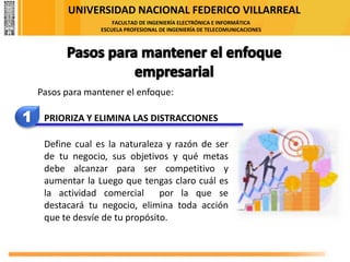 UNIVERSIDAD NACIONAL FEDERICO VILLARREAL
FACULTAD DE INGENIERÍA ELECTRÓNICA E INFORMÁTICA
ESCUELA PROFESIONAL DE INGENIERÍA DE TELECOMUNICACIONES
1 PRIORIZA Y ELIMINA LAS DISTRACCIONES
Define cual es la naturaleza y razón de ser
de tu negocio, sus objetivos y qué metas
debe alcanzar para ser competitivo y
aumentar la Luego que tengas claro cuál es
la actividad comercial por la que se
destacará tu negocio, elimina toda acción
que te desvíe de tu propósito.
Pasos para mantener el enfoque:
 