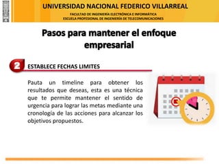 UNIVERSIDAD NACIONAL FEDERICO VILLARREAL
FACULTAD DE INGENIERÍA ELECTRÓNICA E INFORMÁTICA
ESCUELA PROFESIONAL DE INGENIERÍA DE TELECOMUNICACIONES
2 ESTABLECE FECHAS LIMITES
Pauta un timeline para obtener los
resultados que deseas, esta es una técnica
que te permite mantener el sentido de
urgencia para lograr las metas mediante una
cronología de las acciones para alcanzar los
objetivos propuestos.
 