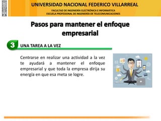 UNIVERSIDAD NACIONAL FEDERICO VILLARREAL
FACULTAD DE INGENIERÍA ELECTRÓNICA E INFORMÁTICA
ESCUELA PROFESIONAL DE INGENIERÍA DE TELECOMUNICACIONES
3 UNA TAREA A LA VEZ
Centrarse en realizar una actividad a la vez
te ayudará a mantener el enfoque
empresarial y que toda la empresa dirija su
energía en que esa meta se logre.
 