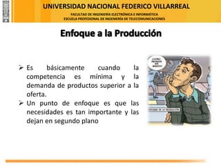 UNIVERSIDAD NACIONAL FEDERICO VILLARREAL
FACULTAD DE INGENIERÍA ELECTRÓNICA E INFORMÁTICA
ESCUELA PROFESIONAL DE INGENIERÍA DE TELECOMUNICACIONES
➢ Es básicamente cuando la
competencia es mínima y la
demanda de productos superior a la
oferta.
➢ Un punto de enfoque es que las
necesidades es tan importante y las
dejan en segundo plano
 