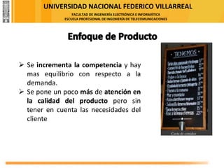 UNIVERSIDAD NACIONAL FEDERICO VILLARREAL
FACULTAD DE INGENIERÍA ELECTRÓNICA E INFORMÁTICA
ESCUELA PROFESIONAL DE INGENIERÍA DE TELECOMUNICACIONES
➢ Se incrementa la competencia y hay
mas equilibrio con respecto a la
demanda.
➢ Se pone un poco más de atención en
la calidad del producto pero sin
tener en cuenta las necesidades del
cliente
 