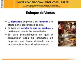 UNIVERSIDAD NACIONAL FEDERICO VILLARREAL
FACULTAD DE INGENIERÍA ELECTRÓNICA E INFORMÁTICA
ESCUELA PROFESIONAL DE INGENIERÍA DE TELECOMUNICACIONES
➢ La demanda empieza a ser inferior a la
oferta por el crecimiento de esta.
➢ Se basa en vender lo que se produce y
no tiene en cuenta las necesidades.
➢ Se basa principalmente en que el
consumidor adquiriría productos de
empresas que hayan dedicado mayor
importancia en la producción y ventas
 