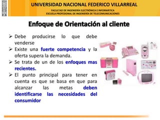 UNIVERSIDAD NACIONAL FEDERICO VILLARREAL
FACULTAD DE INGENIERÍA ELECTRÓNICA E INFORMÁTICA
ESCUELA PROFESIONAL DE INGENIERÍA DE TELECOMUNICACIONES
➢ Debe producirse lo que debe
venderse
➢ Existe una fuerte competencia y la
oferta supera la demanda.
➢ Se trata de un de los enfoques mas
recientes.
➢ El punto principal para tener en
cuenta es que se basa en que para
alcanzar las metas deben
identificarse las necesidades del
consumidor
 