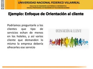 UNIVERSIDAD NACIONAL FEDERICO VILLARREAL
FACULTAD DE INGENIERÍA ELECTRÓNICA E INFORMÁTICA
ESCUELA PROFESIONAL DE INGENIERÍA DE TELECOMUNICACIONES
Podríamos preguntarle a los
clientes que tipo de
servicios echan de menos
en los hoteles, y así varios
cliente que demanden lo
mismo la empresa debería
ofrecerles ese servicio
 