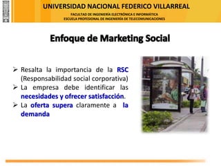 UNIVERSIDAD NACIONAL FEDERICO VILLARREAL
FACULTAD DE INGENIERÍA ELECTRÓNICA E INFORMÁTICA
ESCUELA PROFESIONAL DE INGENIERÍA DE TELECOMUNICACIONES
➢ Resalta la importancia de la RSC
(Responsabilidad social corporativa)
➢ La empresa debe identificar las
necesidades y ofrecer satisfacción.
➢ La oferta supera claramente a la
demanda
 