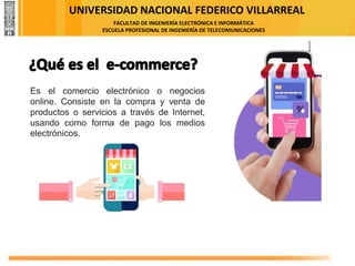 UNIVERSIDAD NACIONAL FEDERICO VILLARREAL
FACULTAD DE INGENIERÍA ELECTRÓNICA E INFORMÁTICA
ESCUELA PROFESIONAL DE INGENIERÍA DE TELECOMUNICACIONES
Es el comercio electrónico o negocios
online. Consiste en la compra y venta de
productos o servicios a través de Internet,
usando como forma de pago los medios
electrónicos.
 