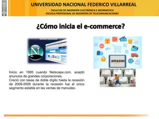 UNIVERSIDAD NACIONAL FEDERICO VILLARREAL
FACULTAD DE INGENIERÍA ELECTRÓNICA E INFORMÁTICA
ESCUELA PROFESIONAL DE INGENIERÍA DE TELECOMUNICACIONES
Inicio en 1995 cuando Netscape.com, aceptó
anuncios de grandes corporaciones.
Creció con tasas de doble dígito hasta la recesión
de 2008-2009 durante la recesión fue el único
segmento estable en las ventas de menudeo.
 