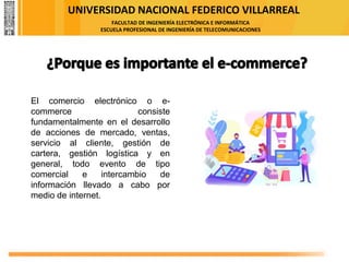 UNIVERSIDAD NACIONAL FEDERICO VILLARREAL
FACULTAD DE INGENIERÍA ELECTRÓNICA E INFORMÁTICA
ESCUELA PROFESIONAL DE INGENIERÍA DE TELECOMUNICACIONES
El comercio electrónico o e-
commerce consiste
fundamentalmente en el desarrollo
de acciones de mercado, ventas,
servicio al cliente, gestión de
cartera, gestión logística y en
general, todo evento de tipo
comercial e intercambio de
información llevado a cabo por
medio de internet.
 